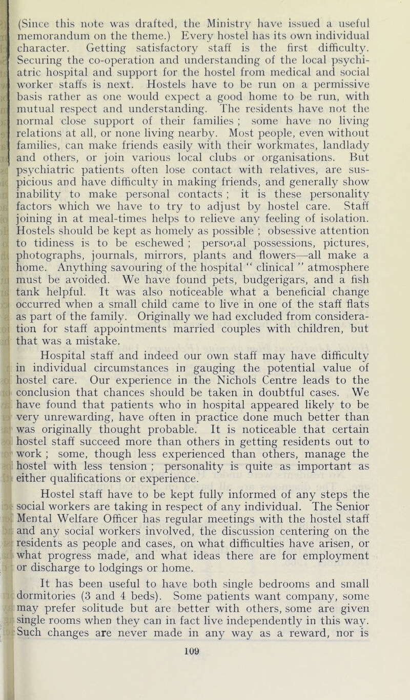 (Since this note was drafted, the Ministry have issued a useful memorandum on the theme.) Every hostel has its own individual character. Getting satisfactory staff is the first difficulty. Securing the co-operation and understanding of the local psychi- atric hospital and support for the hostel from medical and social worker staffs is next. Hostels have to be run on a permissive basis rather as one would expect a good home to be run, with mutual respect and understanding. The residents have not the normal close support of their families ; some have no living relations at all, or none living nearby. Most people, even without families, can make friends easily with their workmates, landlady and others, or join various local clubs or organisations. But psychiatric patients often lose contact with relatives, are sus- picious and have difficulty in making friends, and generally show inability to make personal contacts ; it is these personality factors which we have to try to adjust by hostel care. Staff joining in at meal-times helps to relieve any feeling of isolation. Hostels should be kept as homely as possible ; obsessive attention to tidiness is to be eschewed ; personal possessions, pictures, photographs, journals, mirrors, plants and flowers—all make a home. Anything savouring of the hospital “ clinical ” atmosphere must be avoided. We have found pets, budgerigars, and a fish tank helpful. It was also noticeable what a beneficial change occurred when a small child came to live in one of the staff flats as part of the family. Originally we had excluded from considera- tion for staff appointments married couples with children, but that was a mistake. Hospital staff and indeed our own staff may have difficulty in individual circumstances in gauging the potential value of hostel care. Our experience in the Nichols Centre leads to the conclusion that chances should be taken in doubtful cases. We have found that patients who in hospital appeared likely^ to be very unrewarding, have often in practice done much better than was originally thought probable. It is noticeable that certain hostel staff succeed more than others in getting residents out to work ; some, though less experienced than others, manage the hostel with less tension ; personality is quite as important as either qualifications or experience. Hostel staff have to be kept fully informed of any steps the j social workers are taking in respect of any individual. The Senior Mental Welfare Officer has regular meetings with the hostel staff and any social workers involved, the discussion centering on the residents as people and cases, on what difficulties have arisen, or what progress made, and what ideas there are for employment or discharge to lodgings or home. It has been useful to have both single bedrooms and small dormitories (3 and 4 beds). Some patients want company, some may prefer solitude but are better with others, some are given single rooms when they can in fact live independently in this way. Such changes are never made in any way as a reward, nor is toy