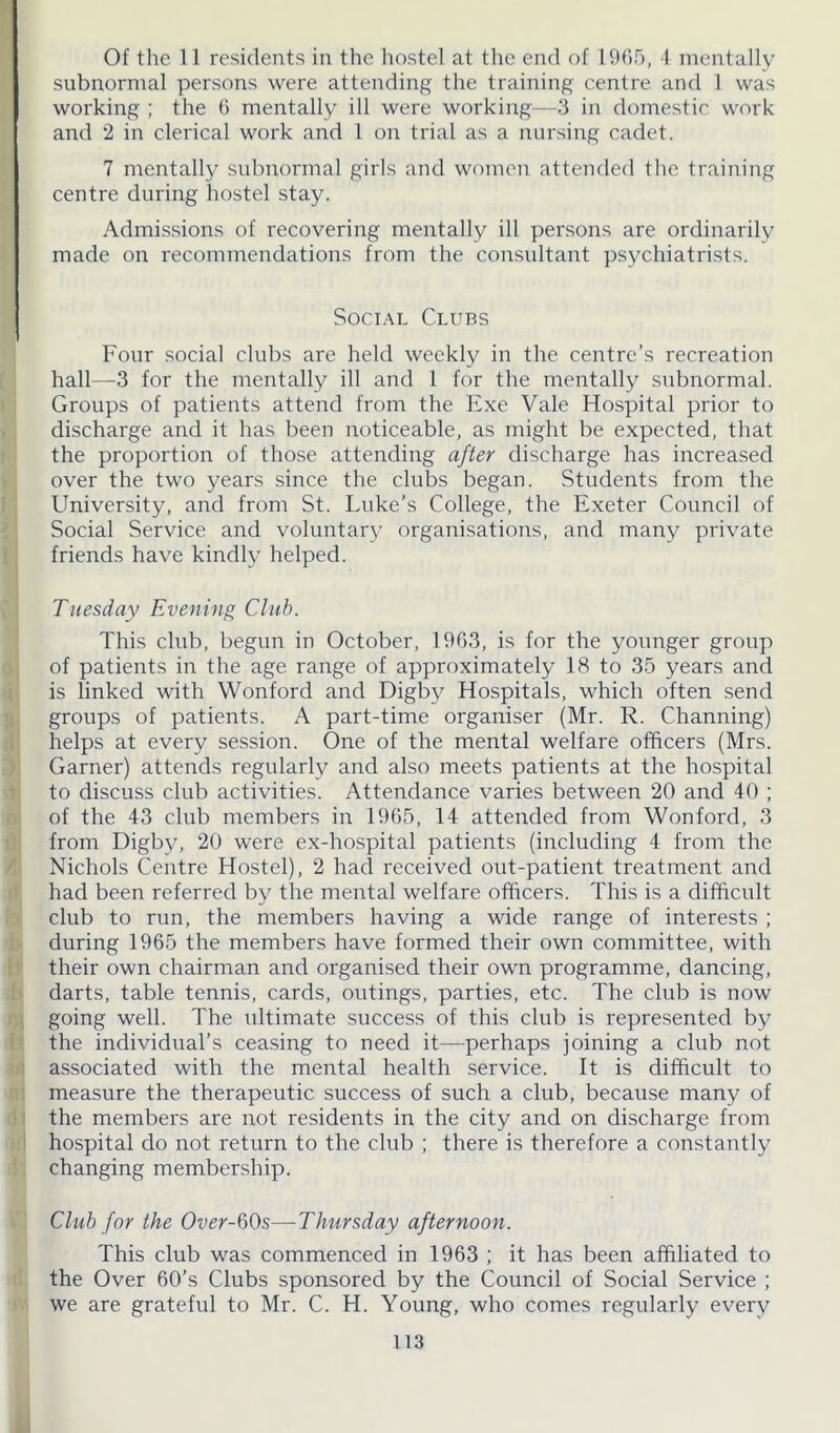 subnormal persons were attending the training centre and 1 was working ; the 6 mentally ill were working—3 in domestic work and 2 in clerical work and 1 on trial as a nursing cadet. 7 mentally subnormal girls and women attended the training centre during hostel stay. Admissions of recovering mentally ill persons are ordinarily made on recommendations from the consultant psychiatrists. Social Clubs Four social clubs are held weekly in the centre’s recreation hall—3 for the mentally ill and 1 for the mentally subnormal. Groups of patients attend from the Exe Vale Hospital prior to discharge and it has been noticeable, as might be expected, that the proportion of those attending after discharge has increased over the two years since the clubs began. Students from the University, and from St. Luke’s College, the Exeter Council of Social Service and voluntary organisations, and many private friends have kindly helped. Tuesday Evening Club. This club, begun in October, 1963, is for the younger group of patients in the age range of approximately 18 to 35 years and is linked with Wonford and Digby Hospitals, which often send groups of patients. A part-time organiser (Mr. R. Channing) helps at every session. One of the mental welfare officers (Mrs. Garner) attends regularly and also meets patients at the hospital to discuss club activities. Attendance varies between 20 and 40 ; of the 43 club members in 1965, 14 attended from Wonford, 3 from Digby, 20 were ex-hospital patients (including 4 from the Nichols Centre Hostel), 2 had received out-patient treatment and had been referred by the mental welfare officers. This is a difficult club to run, the members having a wide range of interests ; during 1965 the members have formed their own committee, with their own chairman and organised their own programme, dancing, darts, table tennis, cards, outings, parties, etc. The club is now going well. The ultimate success of this club is represented by the individual’s ceasing to need it—perhaps joining a club not associated with the mental health service. It is difficult to measure the therapeutic success of such a club, because many of the members are not residents in the city and on discharge from hospital do not return to the club ; there is therefore a constantly changing membership. Club for the Over-bQs—Thursday afternoon. This club was commenced in 1963 ; it has been affiliated to the Over 60’s Clubs sponsored by the Council of Social Service ; we are grateful to Mr. C. H. Young, who comes regularly every 113