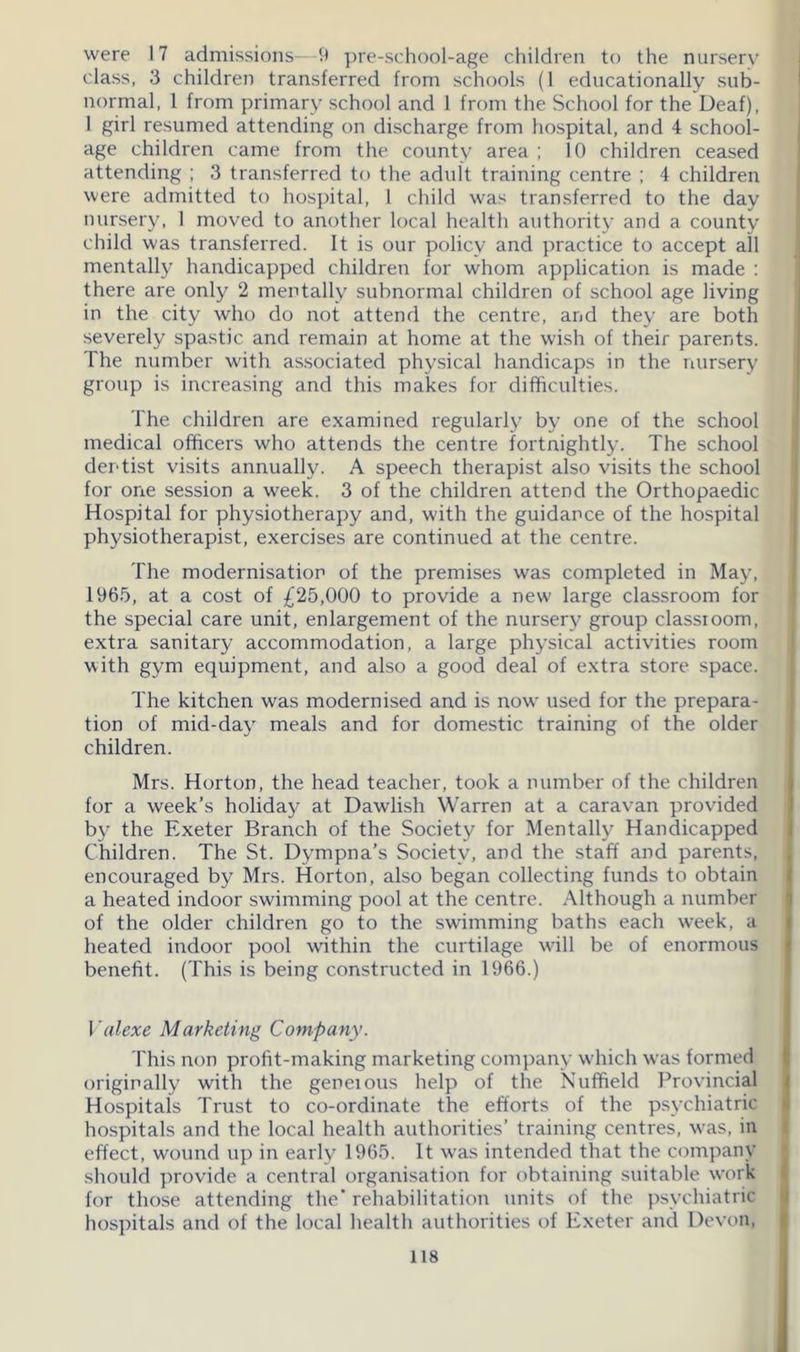 were 17 admissions—9 pre-school-age children to the nursery class, 3 children transferred from schools (1 educationally sub- normal, 1 from primary school and 1 from the School for the Deaf), 1 girl resumed attending on discharge from hospital, and 4 school- age children came from the county area ; 10 children ceased attending ; 3 transferred to the adult training centre ; 4 children were admitted to hospital, I child was transferred to the day nursery, I moved to another local health authority and a county child was transferred. It is our policy and practice to accept all mentally handicapped children for whom application is made : there are only 2 mentally subnormal children of school age living in the city who do not attend the centre, and they are both severely spastic and remain at home at the wish of their parents. The number with associated physical handicaps in the nursery group is increasing and this makes for difficulties. The children are examined regularly by one of the school medical officers who attends the centre fortnightly. The school dentist visits annually. A speech therapist also visits the school for one session a week. 3 of the children attend the Orthopaedic Hospital for physiotherapy and, with the guidance of the hospital physiotherapist, exercises are continued at the centre. The modernisation of the premises was completed in May, 1965, at a cost of £25,000 to provide a new large classroom for the special care unit, enlargement of the nursery group classroom, extra sanitary accommodation, a large physical activities room with gym equipment, and also a good deal of extra store space. The kitchen was modernised and is now used for the prepara- tion of mid-day meals and for domestic training of the older children. Mrs. Horton, the head teacher, took a number of the children for a week’s holiday at Dawlish Warren at a caravan provided by the Exeter Branch of the Society for Mentally Handicapped Children. The St. Dympna’s Society, and the staff and parents, encouraged by Mrs. Horton, also began collecting funds to obtain a heated indoor swimming pool at the centre. Although a number of the older children go to the swimming baths each week, a heated indoor pool within the curtilage will be of enormous benefit. (This is being constructed in 1966.) Valexe Marketing Company. This non profit-making marketing company which was formed originally with the geneious help of the Nuffield Provincial Hospitals Trust to co-ordinate the efforts of the psychiatric hospitals and the local health authorities’ training centres, was, in effect, wound up in early 1965. It was intended that the company should provide a central organisation for obtaining suitable work for those attending the’ rehabilitation units of the psychiatric hospitals and of the local health authorities of Exeter and Devon,