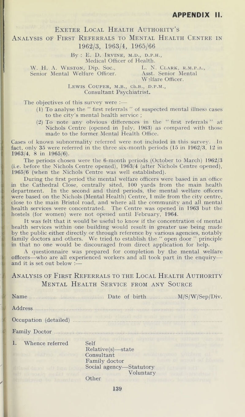 Exeter Local Health Authority’s Analysis of First Referrals to Mental Health Centre in 1962/3, 1963/4, 1965/66 By : E. D. Irvine, m.d., d.p.h., Medical Officer of Health. W. H. A. Weston, Dip. Soc., L. N. Clark, r.m.p.a., Senior Mental Welfare Officer. Asst. Senior Mental Welfare Officer. Lewis Couper, m.b., ch.B., d.p.m., Consultant Psychiatrist. The objectives of this survey were :•—- (1) To analyse the “ first referrals ” of suspected mental illness cases to the city’s mental health service ; (2) To note any obvious differences in the  first referrals ” at Nichols Centre (opened in July, 1963) as compared with those made to the former Mental Health Office. Cases of known subnormality referred were not included in this survey. In fact, only 35 were referred in the three six-month periods (15 in 11)62/3, 12 in 1963/4, 8 in 1965/6). The periods chosen were the 6-month periods (October to March) 1962/3 (i.e. before the Nichols Centre opened), 1963/4 (after Nichols Centre opened), 1965/6 (when the Nichols Centre was well established). During the first period the mental welfare officers were based in an office in the Cathedral Close, centrally sited, 100 yards from the main health department. In the second and third periods, the mental welfare officers were based on the Nichols (Mental Health) Centre, 1 mile from the city centre, close to the main Bristol road, and where all the community and all mental health services were concentrated. The Centre was opened in 1963 but the hostels (for women) were not opened until February, 1964. It was felt that it would be useful to know if the concentration of mental health services within one building would result in greater use being made by the public either directly or through reference by various agencies, notably family doctors and others. We tried to establish the “ open door ” principle in that no one would be discouraged from direct application for help. A questionnaire was prepared for completion by the mental welfare officers—who are all experienced workers and all took part in the enquiry— and it is set out below :— Analysis of First Referrals to the Local Health Authority Mental Health Service from any Source Name Date of birth. M/S/W/Sep/Div. Address Occupation (detailed) Family Doctor 1. Whence referred Self Relative (s) —state Consultant Family doctor Social agency—Statutory- Voluntary Other