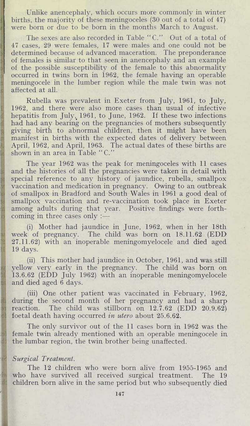 Unlike anencephaly, which occurs more commonly in winter births, the majority of these meningoceles (30 out of a total of 47) were born or due to be born in the months March to August. The sexes are also recorded in Table “C.” Out of a total of 47 cases, 29 were females, 17 were males and one could not be determined because of advanced maceration. The preponderance of females is similar to that seen in anencephaly and an example of the possible susceptibility of the female to this abnormality occurred in twins born in i962, the female having an operable meningocele in the lumber region while the male twin was not affected at all. Rubella was prevalent in Exeter from July, 1961, to July, 1962, and there were also more cases than usual of infective hepatitis from July,t 1961, to June, 1962. If these two infections had had any bearing on the pregnancies of mothers subsequently giving birth to abnormal children, then it might have been manifest in births with the expected dates of delivery between April, 1962, and April, 1963. The actual dates of these births are shown in an area in Table “C.” The year 1962 was the peak for meningoceles with 11 cases and the histories of all the pregnancies were taken in detail with special reference to any history of jaundice, rubella, smallpox vaccination and medication in pregnancy. Owing to an outbreak of smallpox in Bradford and South Wales in 1961 a good deal of smallpox vaccination and re-vaccination took place in Exeter among adults during that year. Positive findings were forth- coming in three cases only :— (i) Mother had jaundice in June, 1962, when in her 18th week of pregnancy. The child was born on 18.11.62 (EDD 27.11.62) with an inoperable meningomyelocele and died aged 19 days. (ii) This mother had jaundice in October, 1961, and was still yellow very early in the pregnancy. The child was born on 13.6.62 (EDD July 1962) with an inoperable meningomyelocele and died aged 6 days. (iii) One other patient was vaccinated in February, 1962, during the second month of her pregnancy and had a sharp reaction. The child was stillborn on 12.7.62 (EDD 20.9.62) foetal death having occurred in utero about 25.6.62. The only survivor out of the 11 cases born in 1962 was the female twin already mentioned with an operable meningocele in the lumbar region, the twin brother being unaffected. Surgical Treatment. The 12 children who were born alive from 1955-1965 and who have survived all received surgical treatment. The 19 children born alive in the same period but who subsequently died