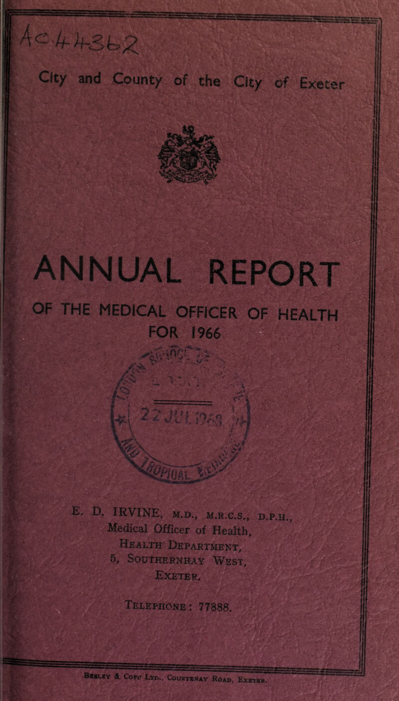 Ae-li-h&^z City and County of the City of Exeter ANNUAL REPOR OF THE MEDICAL OFFICER OF HEALTH - 1 H M E. D. IRVINE, M.D., M.R.C.S., D.P.H.j Medical Officer of Health, Health Department, 5, SOUTHERNHAY WEST, Exeter.