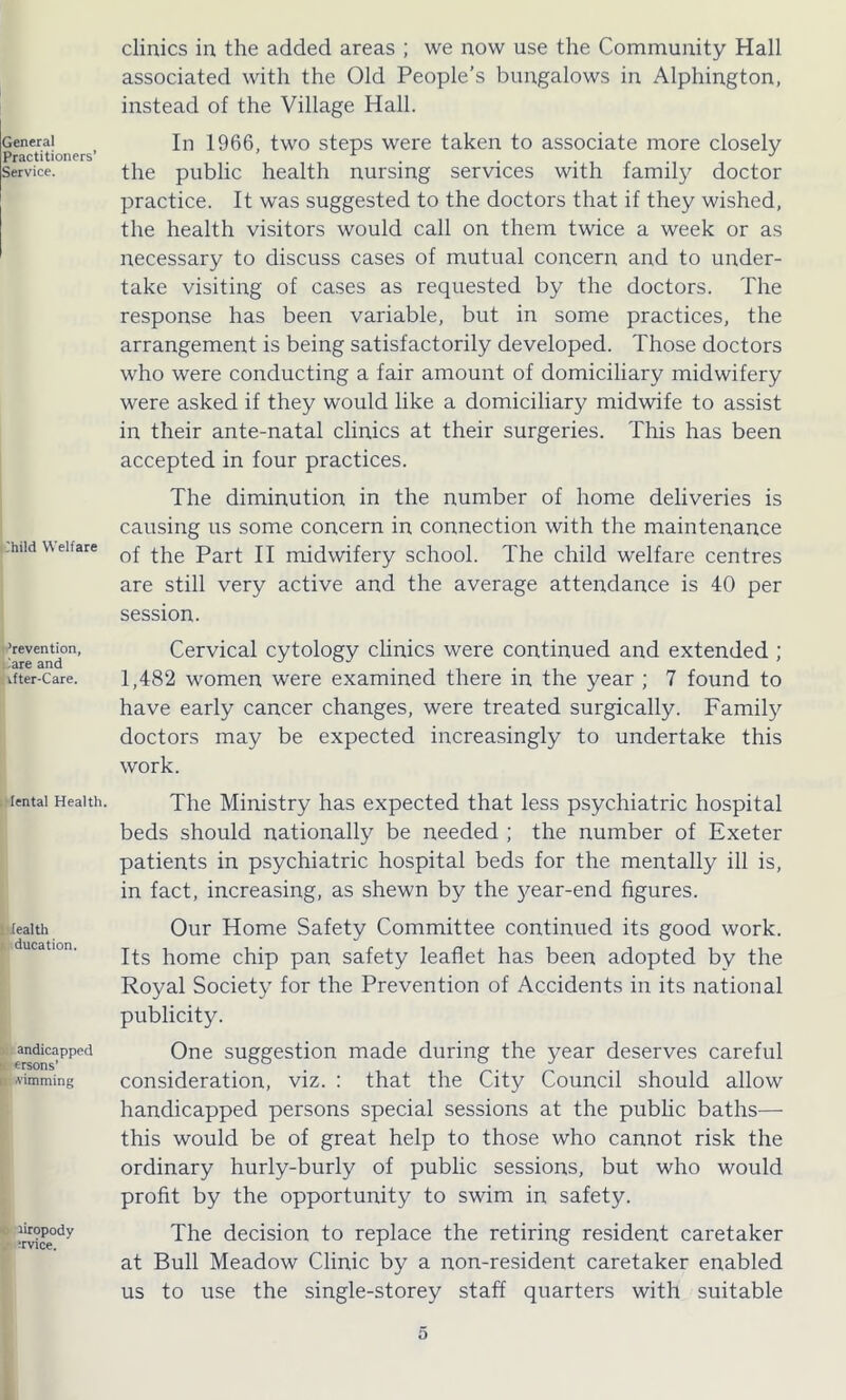 General Practitioners’ Service. ihild Welfare ’revention, iare and if ter-Care. lental Health. tealth ducation. andicapped : ersons’ (i dimming riropody Tvice. clinics in the added areas ; we now use the Community Hall associated with the Old People’s bungalows in Alphington, instead of the Village Hall. In 1966, two steps were taken to associate more closely the public health nursing services with family doctor practice. It was suggested to the doctors that if they wished, the health visitors would call on them twice a week or as necessary to discuss cases of mutual concern and to under- take visiting of cases as requested by the doctors. The response has been variable, but in some practices, the arrangement is being satisfactorily developed. Those doctors who were conducting a fair amount of domiciliary midwifery were asked if they would like a domiciliary midwife to assist in their ante-natal clinics at their surgeries. This has been accepted in four practices. The diminution in the number of home deliveries is causing us some concern in connection with the maintenance of the Part II midwifery school. The child welfare centres are still very active and the average attendance is 40 per session. Cervical cytology clinics were continued and extended ; 1,482 women were examined there in the year ; 7 found to have early cancer changes, were treated surgically. Family doctors may be expected increasingly to undertake this work. The Ministry has expected that less psychiatric hospital beds should nationally be needed ; the number of Exeter patients in psychiatric hospital beds for the mentally ill is, in fact, increasing, as shewn by the }^ear-end figures. Our Home Safety Committee continued its good work. Its home chip pan safety leaflet has been adopted by the Royal Society for the Prevention of Accidents in its national publicity. One suggestion made during the year deserves careful consideration, viz. : that the City Council should allow handicapped persons special sessions at the public baths— this would be of great help to those who cannot risk the ordinary hurly-burly of public sessions, but who would profit by the opportunity to swim in safety. The decision to replace the retiring resident caretaker at Bull Meadow Clinic by a non-resident caretaker enabled us to use the single-storey staff quarters with suitable