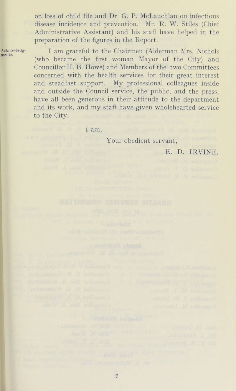 Acknowledg- ments. on loss of child life and Dr. G. P. McLauchlan on infectious disease incidence and prevention. Mr. R. W. Stiles (Chief Administrative Assistant) and his staff have helped in the preparation of the figures in the Report. I am grateful to the Chairmen (Alderman Mrs. Nichols (who became the first woman Mayor of the City) and Councillor H. B. Howe) and Members of the two Committees concerned with the health services for their great interest and steadfast support. My professional colleagues inside and outside the Council service, the public, and the press, have all been generous in their attitude to the department and its work, and my staff have given wholehearted service to the City. I am, Your obedient servant, E. D. IRVINE.