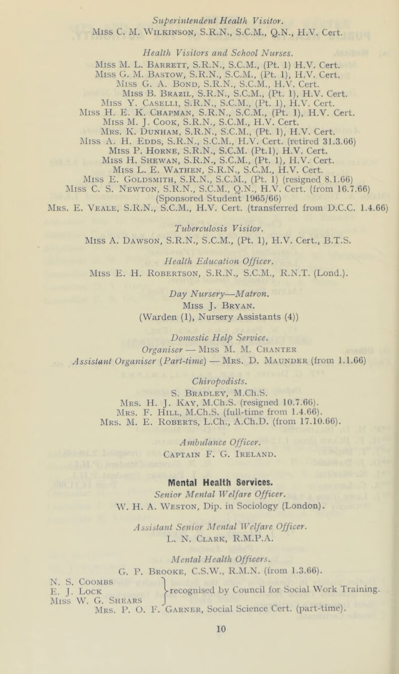 Superintendent Health Visitor. Miss C. M. Wilkinson, S.R.N., S.C.M., Q.N., H.V. Cert. Health Visitors and School Nurses. Miss M. L. Barrett, S.R.N., S.C.M., (Pt. 1) H.V. Cert. Miss G. M. Bastow, S.R.N., S.C.M., (Pt. 1), H.V. Cert. Miss G. A. Bond, S.R.N., S.C.M., H.V. Cert. Miss B. Brazil, S.R.N., S.C.M., (Pt. 1), H.V. Cert. Miss Y. Caselli, S.R.N., S.C.M., (Pt. 1), H.V. Cert. Miss H. E. K. Chapman, S.R.N., S.C.M., (Pt. 1), H.V. Cert. Miss M. J. Cook, S.R.N., S.C.M., H.V. Cert. Mrs. Iv. Dunham, S.R.N., S.C.M., (Pt. 1), H.V. Cert. Miss A. H. Edds, S.R.N., S.C.M., H.V. Cert, (retired 31.3.06) Miss P. Horne, S.R.N., S.C.M. (Pt.l), H.V. Cert. Miss H. Shewan, S.R.N., S.C.M., (Pt. 1), H.V. Cert. Miss L. E. Wathen, S.R.N., S.C.M., H.V. Cert. Miss E. Goldsmith, S.R.N., S.C.M., (Pt. 1) (resigned 8.1.06) Miss C. S. Newton, S.R.N., S.C.M., Q.N., H.V. Cert, (from 10.7.66) (Sponsored Student 1965/66) Mrs. E. Veale, S.R.N., S.C.M., H.V. Cert, (transferred from D.C.C. 1.4.66) Tuberculosis Visitor. Miss A. Dawson, S.R.N., S.C.M., (Pt. 1), H.V. Cert., B.T.S. Health Education Officer. Miss E. H. Robertson, S.R.N., S.C.M., R.N.T. (Lond.). Day Nursery—Matron. Miss J. Bryan. (Warden (1), Nursery Assistants (4)) Domestic Help Service. Organiser — Miss M. M. Chanter Assistant Organiser (Part-time)—Mrs. D. Maunder (from 1.1.06) Chiropodists. S. Bradley, M.Ch.S. Mrs. H. J. Kay, M.Ch.S. (resigned 10.7.66). Mrs. F. Hill, M.Ch.S. (full-time from 1.4.66). Mrs. M. E. Roberts, L.Ch., A.Ch.D. (from 17.10.00). Ambulance Officer. Captain F. G. Ireland. Mental Health Services. Senior Mental Welfare Officer. W. H. A. Weston, Dip. in Sociology (London). Assistant Senior Mental Welfare Officer. L. N. Clark, R.M.P.A. Mental Health Officers. G. P. Brooke, C.S.W., R.M.N. (from 1.3.66). N. S. Coombs l E. f. Lock ^recognised by Council for Social Work Training. Miss W. G. Shears J Mrs. P. O. F. Garner, Social Science Cert, (part-time).