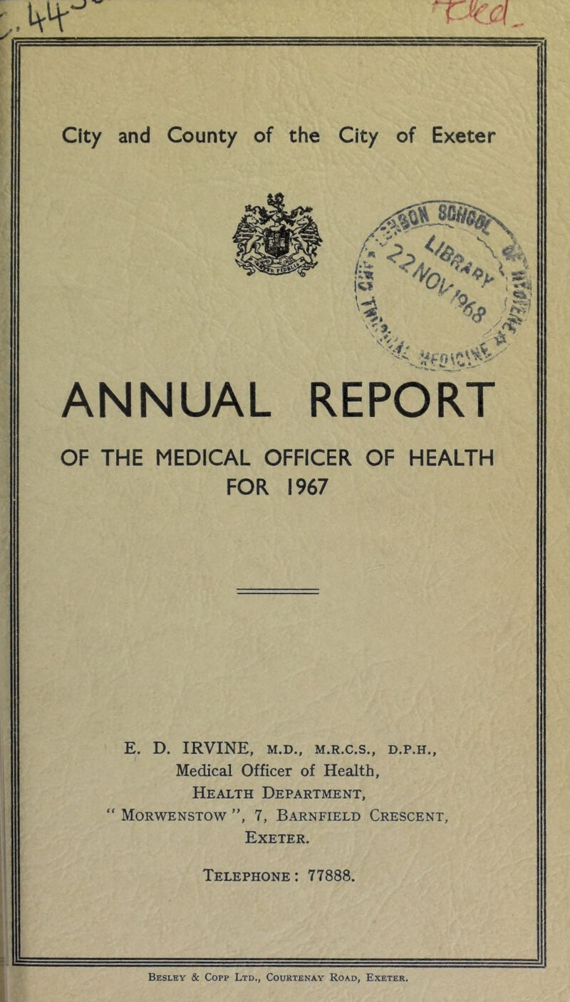 ANNUAL REPORT OF THE MEDICAL OFFICER OF HEALTH FOR 1967 E. D. IRVINE, M.D., M.R.C.S., D.P.H., Medical Officer of Health, Health Department, “ Morwenstow ”, 7, Barnfield Crescent, Exeter. Telephone : 77888. Besley & Copp Ltd., Courtenay Road, Exeter.