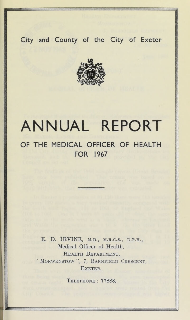 ANNUAL REPORT OF THE MEDICAL OFFICER OF HEALTH FOR 1967 E. D. IRVINE, M.D., M.R.C.S., D.P.H., Medical Officer of Health, Health Department, “ Morwenstow ”, 7, Barnfield Crescent, Exeter. Telephone : 77888.