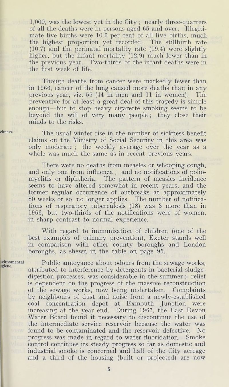ckness. vironmenta! i'giene. 1,000, was the lowest yet in the City ; nearly three-quarters of all the deaths were in persons aged 65 and over. Illegiti- mate live births were 10.6 per cent of all live births, much the highest proportion yet recorded. The stillbirth rate (10.7) and the perinatal mortality rate (19.4) were slightly higher, but the infant mortality (12.9) much lower than in the previous year. Two-thirds of the infant deaths were in the first week of life. Though deaths from cancer were markedly fewer than in 1966, cancer of the lung caused more deaths than in any previous year, viz. 55 (44 in men and 11 in women). The preventive for at least a great deal of this tragedy is simple enough—but to stop heavy cigarette smoking seems to be beyond the will of very many people ; they close their minds to the risks. The usual winter rise in the number of sickness benefit claims on the Ministry of Social Security in this area was only moderate ; the weekly average over the year as a whole was much the same as in recent previous years. There were no deaths from measles or whooping cough, and only one from influenza ; and no notifications of polio- myelitis or diphtheria. The pattern of measles incidence seems to have altered somewhat in recent years, and the former regular occurrence of outbreaks at approximately 80 weeks or so, no longer applies. The number of notifica- tions of respiratory tuberculosis (18) was 3 more than in 1966, but two-thirds of the notifications were of women, in sharp contrast to normal experience. With regard to immunisation of children (one of the best examples of primary prevention), Exeter stands well in comparison with other county boroughs and London boroughs, as shewn in the table on page 95. Public annoyance about odours from the sewage works, attributed to interference by detergents in bacterial sludge- digestion processes, was considerable in the summer ; relief is dependent on the progress of the massive reconstruction of the sewage works, now being undertaken. Complaints by neighbours of dust and noise from a newly-established coal concentration depot at Exmouth Junction were increasing at the year end. During 1967, the East Devon Water Board found it necessary to discontinue the use of the intermediate service reservoir because the water was found to be contaminated and the reservoir defective. No progress was made in regard to water fluoridation. Smoke control continues its steady progress so far as domestic and industrial smoke is concerned and half of the City acreage and a third of the housing (built or projected) are now