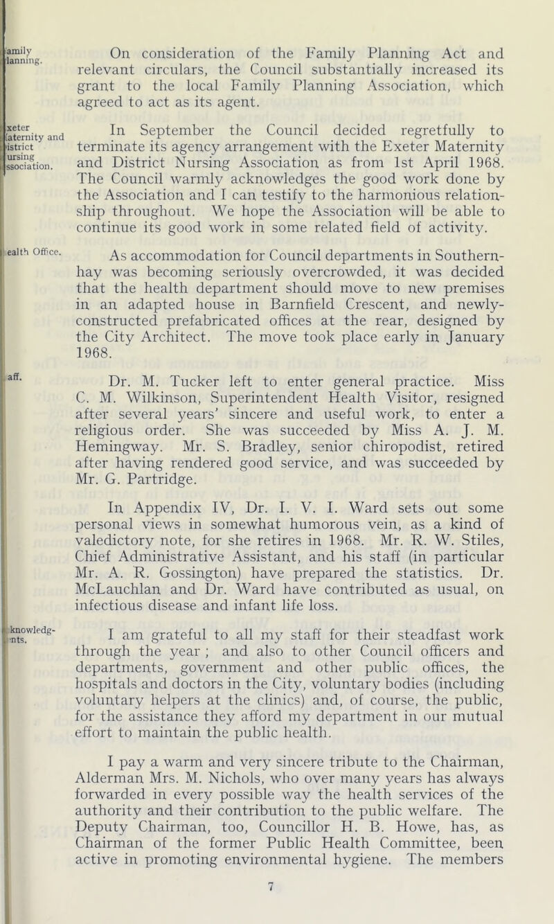 amilv lanning. xeter [aternity and 'istrict ursing ssociation. ealth Office. aff. knowledg- :'nts. On consideration of the Family Planning Act and relevant circulars, the Council substantially increased its grant to the local Family Planning Association, which agreed to act as its agent. In September the Council decided regretfully to terminate its agency arrangement with the Exeter Maternity and District Nursing Association as from 1st April 1968. The Council warmly acknowledges the good work done by the Association and I can testify to the harmonious relation- ship throughout. We hope the Association will be able to continue its good work in some related field of activity. As accommodation for Council departments in Southern- hay was becoming seriously overcrowded, it was decided that the health department should move to new premises in an adapted house in Barnfield Crescent, and newly- constructed prefabricated offices at the rear, designed by the City Architect. The move took place early in January 1968. Dr. M. Tucker left to enter general practice. Miss C. M. Wilkinson, Superintendent Health Visitor, resigned after several years’ sincere and useful work, to enter a religious order. She was succeeded by Miss A. J. M. Hemingway. Mr. S. Bradley, senior chiropodist, retired after having rendered good service, and was succeeded by Mr. G. Partridge. In Appendix IV, Dr. I. V. I. Ward sets out some personal views in somewhat humorous vein, as a kind of valedictory note, for she retires in 1968. Mr. R. W. Stiles, Chief Administrative Assistant, and his staff (in particular Mr. A. R. Gossington) have prepared the statistics. Dr. McLauchlan and Dr. Ward have contributed as usual, on infectious disease and infant life loss. I am grateful to all my staff for their steadfast work through the year ; and also to other Council officers and departments, government and other public offices, the hospitals and doctors in the City, voluntary bodies (including voluntary helpers at the clinics) and, of course, the public, for the assistance they afford my department in our mutual effort to maintain the public health. I pay a warm and very sincere tribute to the Chairman, Alderman Mrs. M. Nichols, who over many years has always forwarded in every possible way the health services of the authority and their contribution to the public welfare. The Deputy Chairman, too, Councillor H. B. Howe, has, as Chairman of the former Public Health Committee, been active in promoting environmental hygiene. The members
