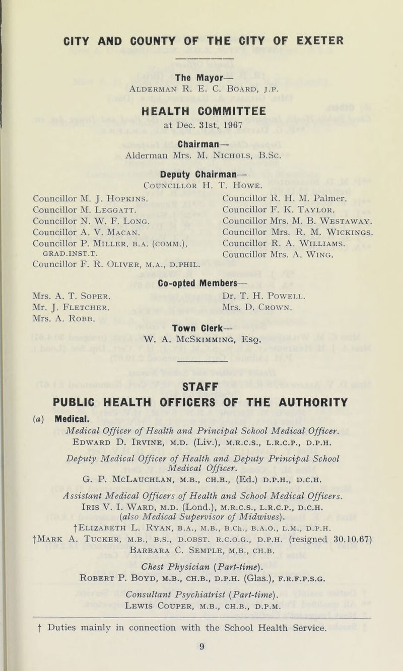 The Mayor— Alderman R. E. C. Board, j.p. HEALTH COMMITTEE at Dec. 31st, 1967 Chairman- Alderman Mrs. M. Niciioi.s, B.Sc. Deputy Chairman— Councillor H Councillor M. J. Hopkins. Councillor M. Leggatt. Councillor N. W. F. Long. Councillor A. V. Macan. Councillor P. Miller, b.a. (comm.), GRAD.INST.T. Councillor F. R. Oliver, m.a., d.phil. T. Howe. Councillor R. H. M. Palmer. Councillor F. K. Taylor. Councillor Mrs. M. B. Westaway. Councillor Mrs. R. M. Wickings. Councillor R. A. Williams. Councillor Mrs. A. Wing. Mrs. A. T. Soper. Mr. J. Fletcher. Mrs. A. Robb. Co-opted Members— Dr. T. H. Powell. Mrs. D. Crown. Town Clerk— W. A. McSkimming, Esq. STAFF PUBLIC HEALTH OFFICERS OF THE AUTHORITY (a) Medical. Medical Officer of Health and Principal School Medical Officer. Edward D. Irvine, m.d. (Liv.), m.r.c.s., l.r.c.p., d.p.h. Deputy Medical Officer of Health and Deputy Principal School Medical Officer. G. P. McLaUCHLAN, M.B., CH.B., (Ed.) D.P.H., D.C.H. Assistant Medical Officers of Health and School Medical Officers. Iris V. I. Ward, m.d. (Lond.), m.r.c.s., l.r.c.p., d.c.h. (also Medical Supervisor of Midwives). (•Elizabeth L. Ryan, b.a., m.b., B.ch., b.a.o., l.m., d.p.h. (Mark A. Tucker, m.b., b.s., d.obst. r.c.o.g., d.p.h. (resigned 30.10.67) Barbara C. Semple, m.b., ch.b. Chest Physician (Part-time). Robert P. Boyd, m.b., ch.b., d.p.h. (Glas.), f.r.f.p.s.g. Consultant Psychiatrist (Part-time). Lewis Couper, m.b., ch.b., d.p.m. | Duties mainly in connection with the School Health Service.