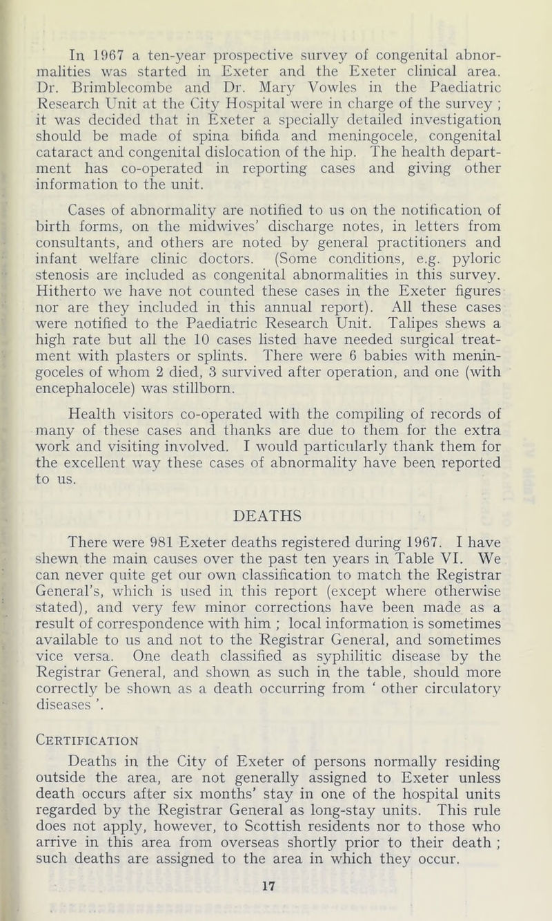 In 1967 a ten-year prospective survey of congenital abnor- malities was started in Exeter and the Exeter clinical area. Dr. Brimblecombe and Dr. Mary Vowlcs in the Paediatric Research Unit at the City Hospital were in charge of the survey ; it was decided that in Exeter a specialty detailed investigation should be made of spina bihda and meningocele, congenital cataract and congenital dislocation of the hip. The health depart- ment has co-operated in reporting cases and giving other information to the unit. Cases of abnormality are notified to us on the notification of birth forms, on the midwives’ discharge notes, in letters from consultants, and others are noted by general practitioners and infant welfare clinic doctors. (Some conditions, e.g. pyloric stenosis are included as congenital abnormalities in this survey. Hitherto we have not counted these cases in the Exeter figures nor are they included in this annual report). All these cases were notified to the Paediatric Research Unit. Talipes shews a high rate but all the 10 cases listed have needed surgical treat- ment with plasters or splints. There were 6 babies with menin- goceles of whom 2 died, 3 survived after operation, and one (with encephalocele) was stillborn. Health visitors co-operated with the compiling of records of many of these cases and thanks are due to them for the extra work and visiting involved. I would particularly thank them for the excellent way these cases of abnormality have been reported to us. DEATHS There were 981 Exeter deaths registered during 1967. I have shewn the main causes over the past ten years in Table VI. We can never quite get our own classification to match the Registrar General’s, which is used in this report (except where otherwise stated), and very few minor corrections have been made as a result of correspondence with him ; local information is sometimes available to us and not to the Registrar General, and sometimes vice versa. One death classified as syphilitic disease by the Registrar General, and shown as such in the table, should more correctly be shown as a death occurring from ‘ other circulatory diseases ’. Certification Deaths in the City of Exeter of persons normally residing outside the area, are not generally assigned to Exeter unless death occurs after six months’ stay in one of the hospital units regarded by the Registrar General as long-stay units. This rule does not apply, however, to Scottish residents nor to those who arrive in this area from overseas shortly prior to their death ; such deaths are assigned to the area in which they occur.