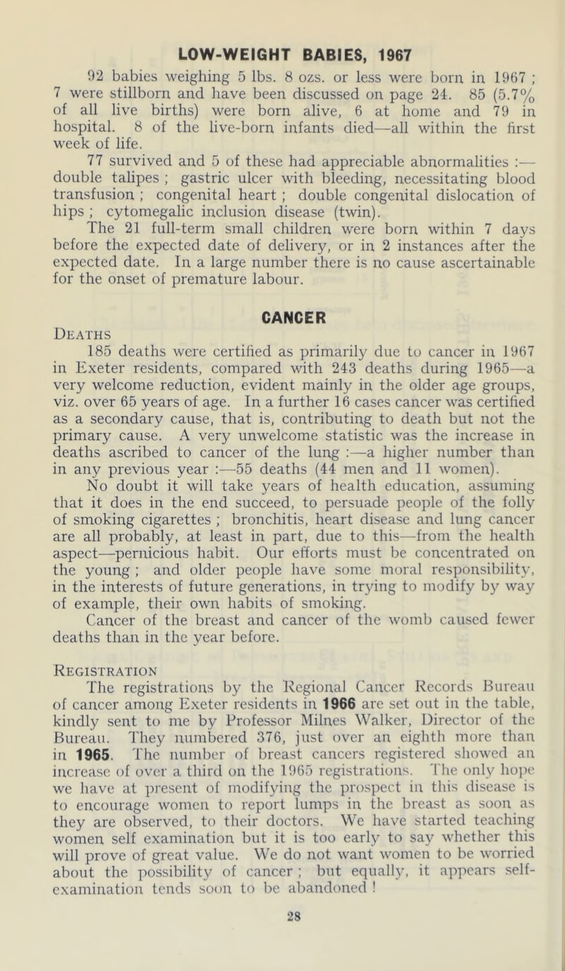 LOW-WEIGHT BABIES, 1967 92 babies weighing 5 lbs. 8 ozs. or less were born in 1967 ; 7 were stillborn and have been discussed on page 24. 85 (5.7% of all live births) were born alive, 6 at home and 79 in hospital. 8 of the live-born infants died—all within the first week of life. 77 survived and 5 of these had appreciable abnormalities :— double talipes ; gastric ulcer with bleeding, necessitating blood transfusion ; congenital heart ; double congenital dislocation of hips ; cytomegalic inclusion disease (twin). The 21 full-term small children were born within 7 days before the expected date of delivery, or in 2 instances after the expected date. In a large number there is no cause ascertainable for the onset of premature labour. CANCER Deaths 185 deaths were certified as primarily due to cancer in 1967 in Exeter residents, compared with 243 deaths during 1965—a very welcome reduction, evident mainly in the older age groups, viz. over 65 years of age. In a further 16 cases cancer was certified as a secondary cause, that is, contributing to death but not the primary cause. A very unwelcome statistic was the increase in deaths ascribed to cancer of the lung :—a higher number than in any previous year :—55 deaths (44 men and 11 women). No doubt it will take years of health education, assuming that it does in the end succeed, to persuade people of the folly of smoking cigarettes ; bronchitis, heart disease and lung cancer are all probably, at least in part, due to this—from the health aspect—pernicious habit. Our efforts must be concentrated on the young ; and older people have some moral responsibility, in the interests of future generations, in trying to modify by way of example, their own habits of smoking. Cancer of the breast and cancer of the womb caused fewer deaths than in the year before. Registration The registrations by the Regional Cancer Records Bureau of cancer among Exeter residents in 1966 are set out in the table, kindly sent to me by Professor Milnes Walker, Director of the Bureau. They numbered 376, just over an eighth more than in 1965. The number of breast cancers registered showed an increase of over a third on the 1965 registrations. The only hope we have at present of modifying the prospect in this disease is to encourage women to report lumps in the breast as soon as they are observed, to their doctors. We have started teaching women self examination but it is too early to say whether this will prove of great value. We do not want women to be worried about the possibility of cancer ; but equally, it appears self- examination tends soon to be abandoned !