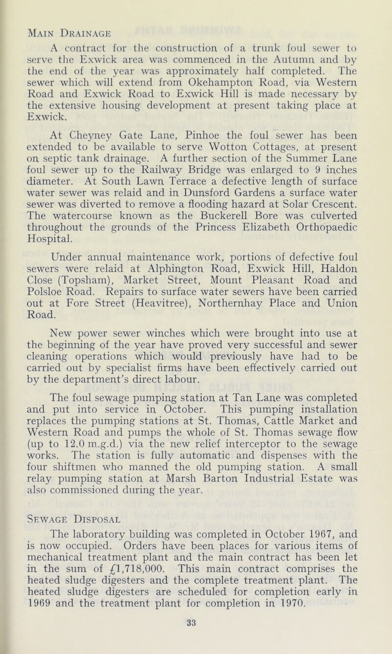 Main Drainage A contract for the construction of a trunk foul sewer to serve the Exwick area was commenced in the Autumn and by the end of the year was approximately half completed. The sewer which will extend from Okehampton Road, via Western Road and Exwick Road to Exwick Hill is made necessary by the extensive housing development at present taking place at Exwick. At Cheyney Gate Lane, Pinhoe the foul sewer has been extended to be available to serve Wotton Cottages, at present on septic tank drainage. A further section of the Summer Lane foul sewer up to the Railway Bridge was enlarged to 9 inches diameter. At South Lawn Terrace a defective length of surface water sewer was relaid and in Dunsford Gardens a surface water sewer was diverted to remove a flooding hazard at Solar Crescent. The watercourse known as the Buckerell Bore was culverted throughout the grounds of the Princess Elizabeth Orthopaedic Hospital. Under annual maintenance work, portions of defective foul sewers were relaid at Alphington Road, Exwick Hill, Haldon Close (Topsham), Market Street, Mount Pleasant Road and Polsloe Road. Repairs to surface water sewers have been carried out at Fore Street (Heavitree), Northernhay Place and Union Road. New power sewer winches which were brought into use at the beginning of the year have proved very successful and sewer cleaning operations which would previously have had to be carried out by specialist firms have been effectively carried out by the department’s direct labour. The foul sewage pumping station at Tan Lane was completed and put into service in October. This pumping installation replaces the pumping stations at St. Thomas, Cattle Market and Western Road and pumps the whole of St. Thomas sewage flow (up to 12.0m.g.d.) via the new relief interceptor to the sewage works. The station is fully automatic and dispenses with the four shiftmen who manned the old pumping station. A small relay pumping station at Marsh Barton Industrial Estate was also commissioned during the year. Sewage Disposal The laboratory building was completed in October 1967, and is now occupied. Orders have been places for various items of mechanical treatment plant and the main contract has been let in the sum of £1,718,000. This main contract comprises the heated sludge digesters and the complete treatment plant. The heated sludge digesters are scheduled for completion early in 1969 and the treatment plant for completion in 1970.