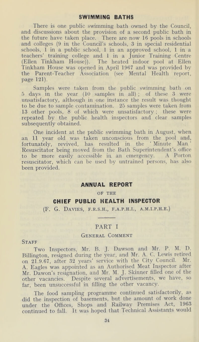 SWIMMING BATHS There is one public swimming bath owned by the Council, and discussions about the provision of a second public bath in the future have taken place. There are now 16 pools in schools and colleges (9 in the Council’s schools, 3 in special residential schools, 1 in a public school, 1 in an approved school, 1 in a teachers’ training college and 1 in a Junior Training Centre (Ellen Tinkham House)). The heated indoor pool at Ellen Tinkham House was opened in April 1 967 and was provided by the Parent-Teacher Association (see Mental Health report, page 121). Samples were taken from the public swimming bath on 5 days in the year (10 samples in all) ; of these 3 were unsatisfactory, although in one instance the result was thought to be due to sample contamination. 25 samples were taken from 13 other pools, 8 of which were unsatisfactory ; these were repeated by the public health inspectors and clear samples subsequently obtained. One incident at the public swimming bath in August, when an 11 year old was taken unconscious from the pool and, fortunately, revived, has resulted in the ‘ Minute Man ’ Resuscitator being moved from the Bath Superintendent’s office to be more easily accessible in an emergency. A Porton resuscitator, which can be used by untrained persons, has also been provided. ANNUAL REPORT OF THE CHIEF PUBLIC HEALTH INSPECTOR (F. G. Davies, f.r.s.h., f.a.p.h.i., a.m.i.p.h.e.) PART I General Comment Staff Two Inspectors, Mr. B. J. Dawson and Mr. P. M. D. Billington, resigned during the year, and Mr. A. C. Lewis retired on 21.9.67, after 32 years’ service with the City Council. Mr. A. Eagles was appointed as an Authorised Meat Inspector after Mr. Dawon’s resignation, and Mr. M. J. Skinner filled one of the other vacancies. Despite several advertisements, we have, so far, been unsuccessful in filling the other vacancy. The food sampling programme continued satisfactorily, as did the inspection of basements, but the amount of work done under the Offices, Shops and Railway Premises Act, 1963 continued to fall. It was hoped that Technical Assistants would