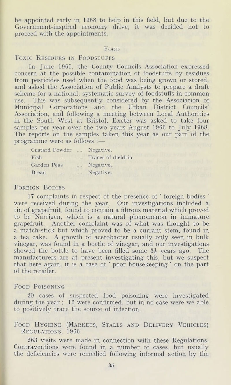 be appointed early in 1968 to help in this field, but due to the Government-inspired economy drive, it was decided not to proceed with the appointments. Food Toxic Residues in Foodstuffs In June 1965, the County Councils Association expressed concern at the possible contamination of foodstuffs by residues from pesticides used when the food was being grown or stored, and asked the Association of Public Analysts to prepare a draft scheme for a national, systematic survey of foodstuffs in common use. This was subsequently considered by the Association of Municipal Corporations and the Urban District Councils’ Association, and following a meeting between Local Authorities in the South West at Bristol, Exeter was asked to take four samples per year over the two years August 1966 to July 1968. The reports on the samples taken this year as our part of the programme were as follows :— Custard Powder Fish Garden Peas Bread Negative. Traces of dieldrin Negative. Negative. Foreign Bodies 17 complaints in respect of the presence of ‘ foreign bodies ’ were received during the year. Our investigations included a tin of grapefruit, found to contain a fibrous material which proved to be Narrigen, which is a natural phenomenon in immature grapefruit. Another complaint was of what was thought to be a match-stick but which proved to be a currant stem, found in a tea cake. A growth of acetobacter usually only seen in bulk vinegar, was found in a bottle of vinegar, and our investigations showed the bottle to have been filled some 3| years ago. The manufacturers are at present investigating this, but we suspect that here again, it is a case of ‘ poor housekeeping ’ on the part of the retailer. Food Poisoning 20 cases of suspected food poisoning were investigated during the year ; 16 were confirmed, but in no case were we able to positively trace the source of infection. Food Hygiene (Markets, Stalls and Delivery Vehicles) Regulations, 1966 263 visits were made in connection with these Regulations. Contraventions were found in a number of cases, but usually the deficiencies were remedied following informal action by the