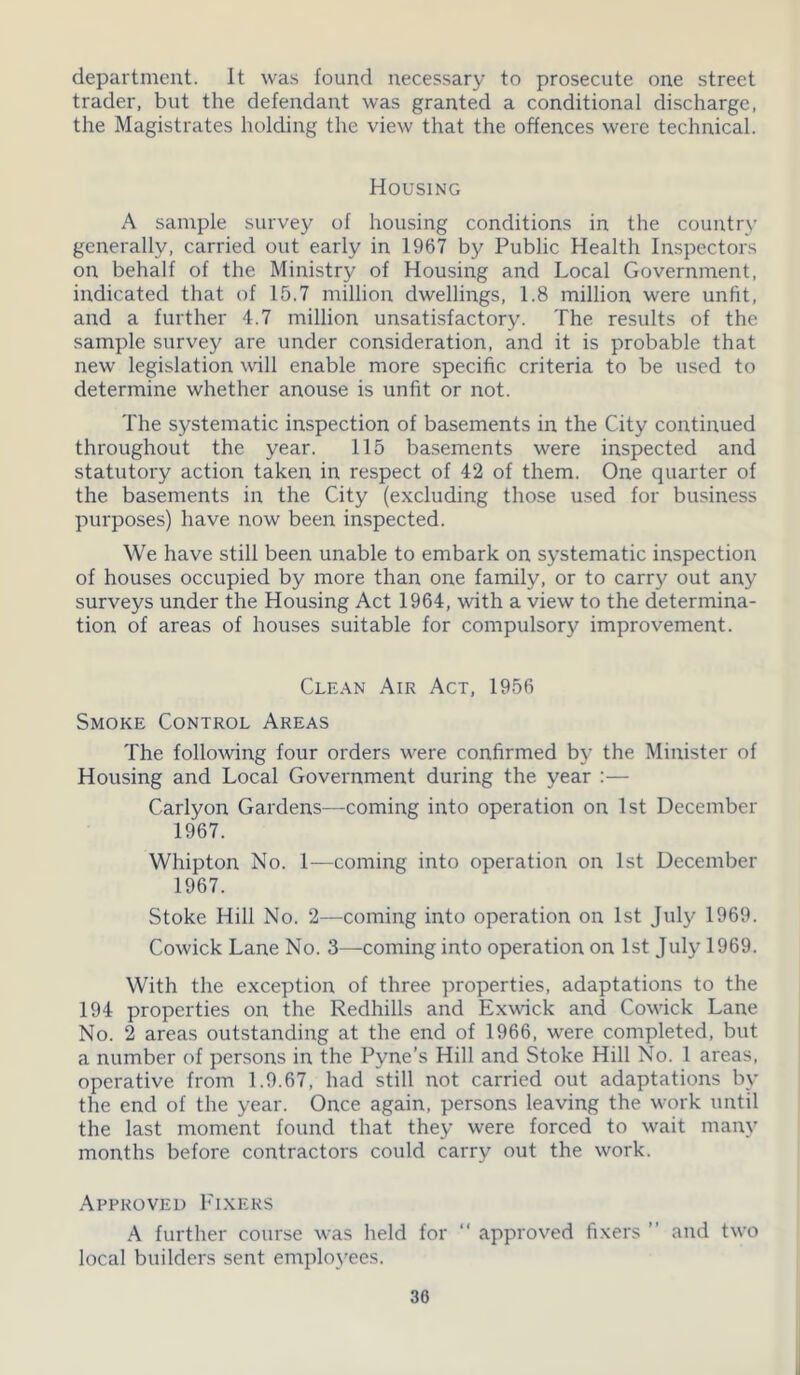 department. It was found necessary to prosecute one street trader, but the defendant was granted a conditional discharge, the Magistrates holding the view that the offences were technical. Housing A sample survey of housing conditions in the country generally, carried out early in 1967 by Public Health Inspectors on behalf of the Ministry of Housing and Local Government, indicated that of 15.7 million dwellings, 1.8 million were unfit, and a further 4.7 million unsatisfactory. The results of the sample survey are under consideration, and it is probable that new legislation will enable more specific criteria to be used to determine whether anouse is unfit or not. The systematic inspection of basements in the City continued throughout the year. 115 basements were inspected and statutory action taken in respect of 42 of them. One quarter of the basements in the City (excluding those used for business purposes) have now been inspected. We have still been unable to embark on systematic inspection of houses occupied by more than one family, or to carry out any surveys under the Housing Act 1964, with a view to the determina- tion of areas of houses suitable for compulsory improvement. Clean Air Act, 1956 Smoke Control Areas The following four orders were confirmed by the Minister of Housing and Local Government during the year :— Carlyon Gardens—coming into operation on 1st December 1967. Whipton No. 1—coming into operation on 1st December 1967. Stoke Hill No. 2—coming into operation on 1st July 1969. Cowick Lane No. 3—coming into operation on 1st July 1969. With the exception of three properties, adaptations to the 194 properties on the Redhills and Exwick and Cowick Lane No. 2 areas outstanding at the end of 1966, were completed, but a number of persons in the Pvne’s Hill and Stoke Hill No. 1 areas, operative from 1.9.67, had still not carried out adaptations by the end of the year. Once again, persons leaving the work until the last moment found that they were forced to wait many months before contractors could carry out the work. Approved Fixers A further course was held for “ approved fixers ” and two local builders sent employees. 30