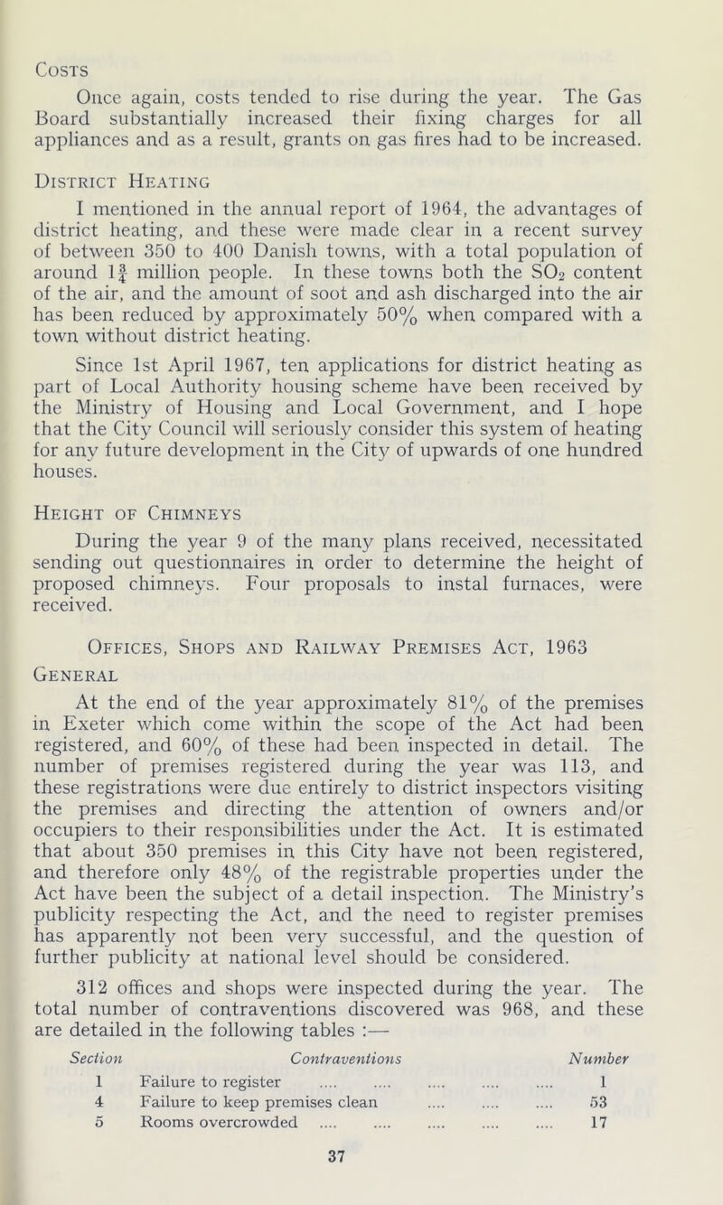 Costs Ouce again, costs tended to rise during the year. The Gas Board substantially increased their fixing charges for all appliances and as a result, grants on gas fires had to be increased. District Heating I mentioned in the annual report of 1964, the advantages of district heating, and these were made clear in a recent survey of between 350 to 400 Danish towns, with a total population of around If million people. In these towns both the SO2 content of the air, and the amount of soot and ash discharged into the air has been reduced by approximately 50% when compared with a town without district heating. Since 1st April 1967, ten applications for district heating as part of Local Authority housing scheme have been received by the Ministry of Housing and Local Government, and I hope that the City Council will seriously consider this system of heating for any future development in the City of upwards of one hundred houses. Height of Chimneys During the year 9 of the many plans received, necessitated sending out questionnaires in order to determine the height of proposed chimneys. Four proposals to instal furnaces, were received. Offices, Shops and Railway Premises Act, 1963 General At the end of the year approximately 81% of the premises in Exeter which come within the scope of the Act had been registered, and 60% of these had been inspected in detail. The number of premises registered during the year was 113, and these registrations were due entirety to district inspectors visiting the premises and directing the attention of owners and/or occupiers to their responsibilities under the Act. It is estimated that about 350 premises in this City have not been registered, and therefore only 48% of the registrable properties under the Act have been the subject of a detail inspection. The Ministry’s publicity respecting the Act, and the need to register premises has apparently not been very successful, and the question of further publicity at national level should be considered. 312 offices and shops were inspected during the year. The total number of contraventions discovered was 968, and these are detailed in the following tables :— Section Contraventions Number 1 Failure to register 1 4 Failure to keep premises clean 53 5 Rooms overcrowded 17