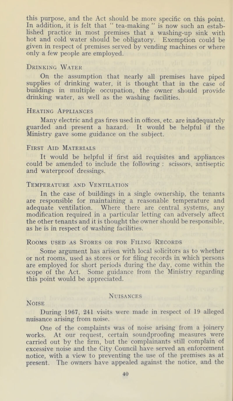 this purpose, and the Act should be more specific on this point. In addition, it is felt that “ tea-making ” is now such an estab- lished practice in most premises that a washing-up sink with hot and cold water should be obligatory. Exemption could be given in respect of premises served by vending machines or where only a few people are employed. Drinking Water On the assumption that nearly all premises have piped supplies of drinking water, it is thought that in the case of buildings in multiple occupation, the owner should provide drinking water, as well as the washing facilities. Heating Appliances Many electric and gas fires used in offices, etc. are inadequately guarded and present a hazard. It would be helpful if the Ministry gave some guidance on the subject. First Aid Materials It would be helpful if first aid requisites and appliances could be amended to include the following : scissors, antiseptic and waterproof dressings. Temperature and Ventilation In the case of buildings in a single ownership, the tenants are responsible for maintaining a reasonable temperature and adequate ventilation. Where there are central systems, any modification required in a particular letting can adversely affect the other tenants and it is thought the owner should be responsible, as he is in respect of washing facilities. Rooms used as Stores or for Filing Records Some argument has arisen with local solicitors as to whether or not rooms, used as stores or for filing records in which persons are employed for short periods during the day, come within the scope of the Act. Some guidance from the Ministry regarding this point would be appreciated. Nuisances Noise During 1967, 241 visits were made in respect of 19 alleged nuisance arising from noise. One of the complaints was of noise arising from a joinery works. At our request, certain soundproofing measures were carried out by the firm, but the complainants still complain of excessive noise and the City Council have served an enforcement notice, with a view to preventing the use of the premises as at present. The owners have appealed against the notice, and the