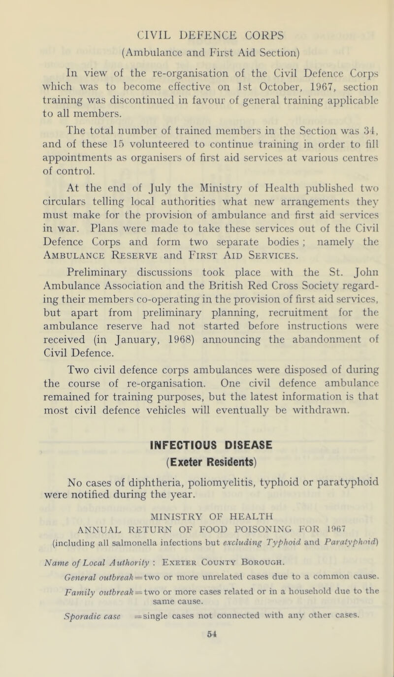 CIVIL DEFENCE CORPS (Ambulance and First Aid Section) In view of the re-organisation of the Civil Defence Corps which was to become effective on 1st October, 1967, section training was discontinued in favour of general training applicable to all members. The total number of trained members in the Section was 34, and of these 15 volunteered to continue training in order to fill appointments as organisers of first aid services at various centres of control. At the end of July the Ministry of Health published two circulars telling local authorities what new arrangements they must make for the provision of ambulance and first aid services in war. Plans were made to take these services out of the Civil Defence Corps and form two separate bodies; namely the Ambulance Reserve and First Aid Services. Preliminary discussions took place with the St. John Ambulance Association and the British Red Cross Society regard- ing their members co-operating in the provision of first aid services, but apart from preliminary planning, recruitment for the ambulance reserve had not started before instructions were received (in January, 1968) announcing the abandonment of Civil Defence. Two civil defence corps ambulances were disposed of during the course of re-organisation. One civil defence ambulance remained for training purposes, but the latest information is that most civil defence vehicles will eventually be withdrawn. INFECTIOUS DISEASE (Exeter Residents) No cases of diphtheria, poliomyelitis, typhoid or paratyphoid were notified during the year. MINISTRY OF HEALTH ANNUAL RETURN OF FOOD POISONING FOR I0t>7 (including all salmonella infections but excluding Typhoid and Paratyphoid) Name of Local Authority : Exeter County Borough. General outbreak = two or more unrelated cases due to a common cause. Family outbreak = two or more cases related or in a household due to the same cause. Sporadic case — single cases not connected with any other cases.
