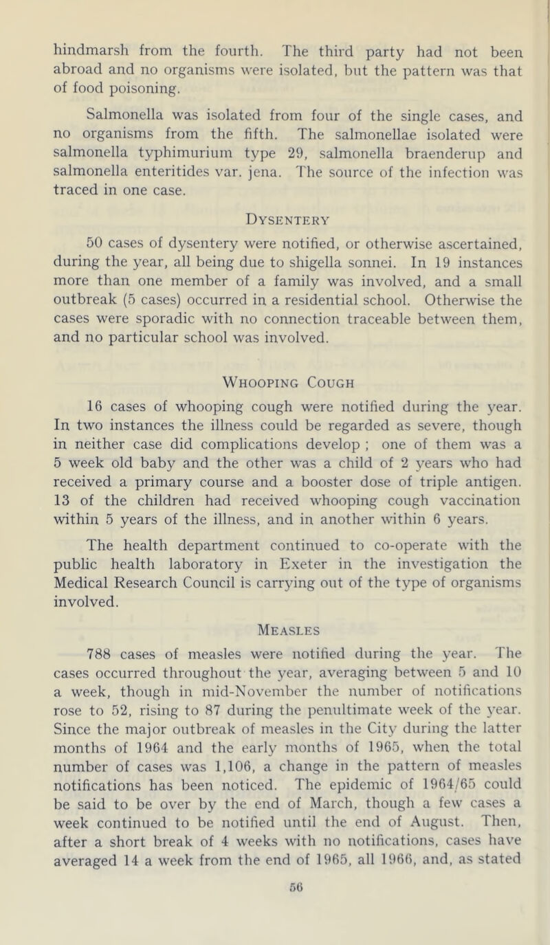 hindmarsh from the fourth. The third party had not been abroad and no organisms were isolated, but the pattern was that of food poisoning. Salmonella was isolated from four of the single cases, and no organisms from the fifth. The salmonellae isolated were salmonella typhimurium type 29, salmonella braenderup and salmonella enteritides var. jena. The source of the infection was traced in one case. Dysentery 50 cases of dysentery were notified, or otherwise ascertained, during the year, all being due to shigella sonnei. In 19 instances more than one member of a family was involved, and a small outbreak (5 cases) occurred in a residential school. Otherwise the cases were sporadic with no connection traceable between them, and no particular school was involved. Whooping Cough 16 cases of whooping cough were notified during the year. In two instances the illness could be regarded as severe, though in neither case did complications develop ; one of them was a 5 week old baby and the other was a child of 2 years who had received a primary course and a booster dose of triple antigen. 13 of the children had received whooping cough vaccination within 5 years of the illness, and in another within 6 years. The health department continued to co-operate with the public health laboratory in Exeter in the investigation the Medical Research Council is carrying out of the type of organisms involved. Measles 788 cases of measles were notified during the year. The cases occurred throughout the year, averaging between 5 and 10 a week, though in mid-November the number of notifications rose to 52, rising to 87 during the penultimate week of the year. Since the major outbreak of measles in the City during the latter months of 1964 and the early months of 1965, when the total number of cases was 1,106, a change in the pattern of measles notifications has been noticed. The epidemic of 1964/65 could be said to be over by the end of March, though a few cases a week continued to be notified until the end of August. Then, after a short break of 4 weeks with no notifications, cases have averaged 14 a week from the end of 1965, all 1966, and, as stated