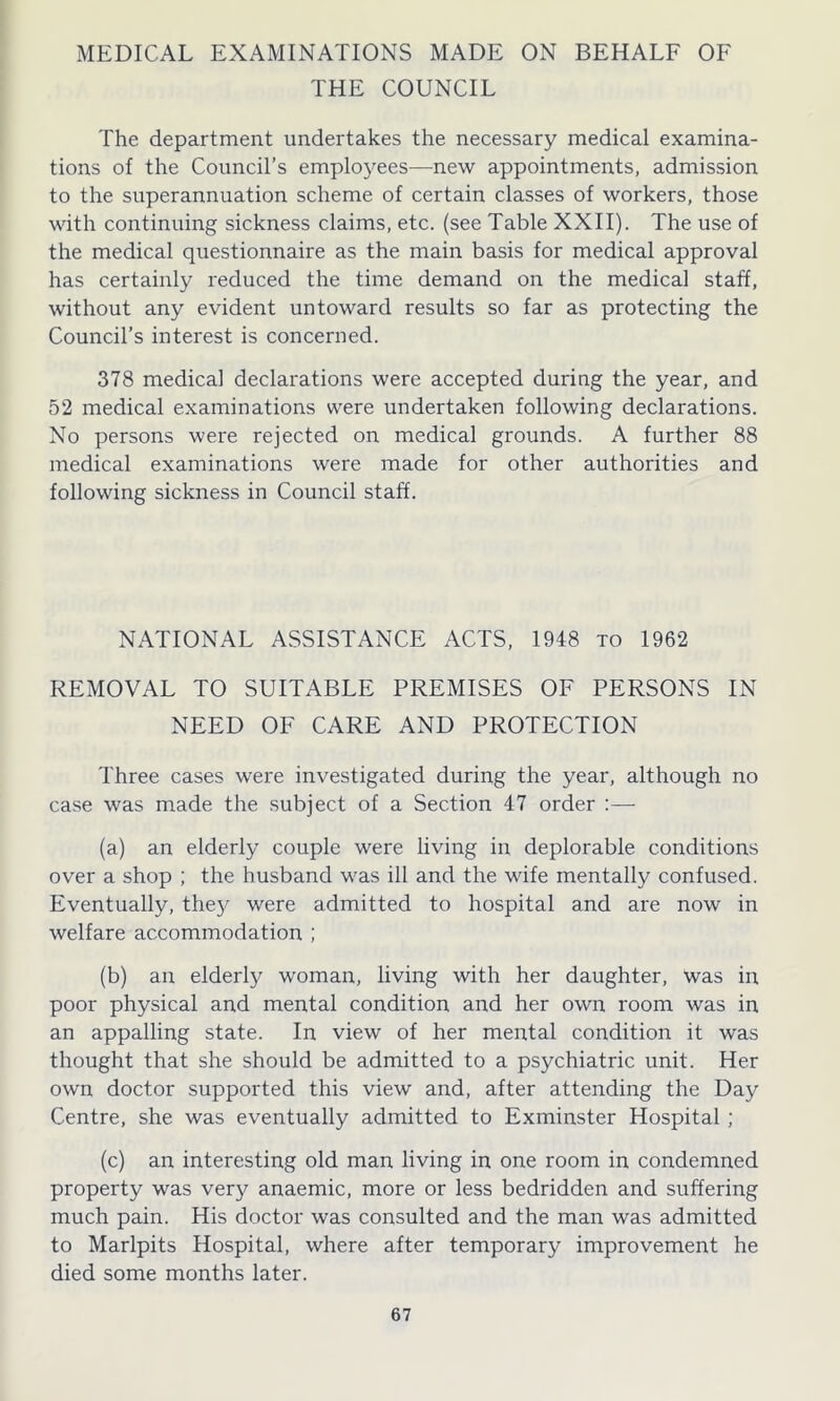MEDICAL EXAMINATIONS MADE ON BEHALF OF THE COUNCIL The department undertakes the necessary medical examina- tions of the Council’s employees—new appointments, admission to the superannuation scheme of certain classes of workers, those with continuing sickness claims, etc. (see Table XXII). The use of the medical questionnaire as the main basis for medical approval has certainly reduced the time demand on the medical staff, without any evident untoward results so far as protecting the Council’s interest is concerned. 378 medical declarations were accepted during the year, and 52 medical examinations were undertaken following declarations. No persons were rejected on medical grounds. A further 88 medical examinations were made for other authorities and following sickness in Council staff. NATIONAL ASSISTANCE ACTS, 1948 to 1962 REMOVAL TO SUITABLE PREMISES OF PERSONS IN NEED OF CARE AND PROTECTION Three cases were investigated during the year, although no case was made the subject of a Section 47 order :— (a) an elderly couple were living in deplorable conditions over a shop ; the husband was ill and the wife mentally confused. Eventually, they were admitted to hospital and are now in welfare accommodation ; (b) an elderly woman, living with her daughter, was in poor physical and mental condition and her own room was in an appalling state. In view of her mental condition it was thought that she should be admitted to a psychiatric unit. Her own doctor supported this view and, after attending the Day Centre, she was eventually admitted to Exminster Hospital ; (c) an interesting old man living in one room in condemned property was very anaemic, more or less bedridden and suffering much pain. His doctor was consulted and the man was admitted to Marlpits Hospital, where after temporary improvement he died some months later.