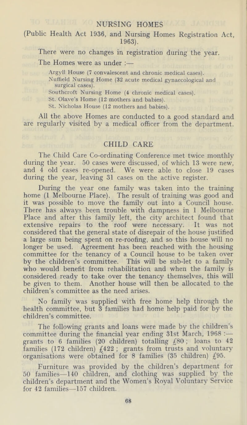 NURSING HOMES (Public Health Act 1936, and Nursing Homes Registration Act, 1963). There were no changes in registration during the year. The Homes were as under :— Argyll House (7 convalescent and chronic medical cases). Nuffield Nursing Home (32 acute medical gynaecological and surgical cases). Southcroft Nursing Home (4 chronic medical cases). St. Olave’s Home (12 mothers and babies). St. Nicholas House (12 mothers and babies). All the above Homes are conducted to a good standard and arc regularly visited by a medical officer from the department. CHILD CARE The Child Care Co-ordinating Conference met twice monthly during the year. 50 cases were discussed, of which 13 were new, and 4 old cases re-opened. We were able to close 19 cases during the year, leaving 31 cases on the active register. During the year one family was taken into the training home (1 Melbourne Place). The result of training was good and it was possible to move the family out into a Council house. There has always been trouble with dampness in 1 Melbourne Place and after this family left, the city architect found that extensive repairs to the roof were necessary. It was not considered that the general state of disrepair of the house justified a large sum being spent on re-roofing, and so this house will no longer be used. Agreement has been reached with the housing committee for the tenancy of a Council house to be taken over by the children’s committee. This will be sub-let to a family who would benefit from rehabilitation and when the family is considered ready to take over the tenancy themselves, this will be given to them. Another house will then be allocated to the children’s committee as the need arises. No family was supplied with free home help through the health committee, but 3 families had home help paid for by the children’s committee. The following grants and loans were made by the children's committee during the financial year ending 31st March, 1968 :— grants to 6 families (20 children) totalling £80 ; loans to 42 families (172 children) £422 ; grants from trusts and voluntary organisations were obtained for 8 families (35 children) £95. Furniture was provided by the children’s department for 50 families—140 children, and clothing was supplied by the children’s department and the Women’s Royal Voluntary Service for 42 families—157 children.