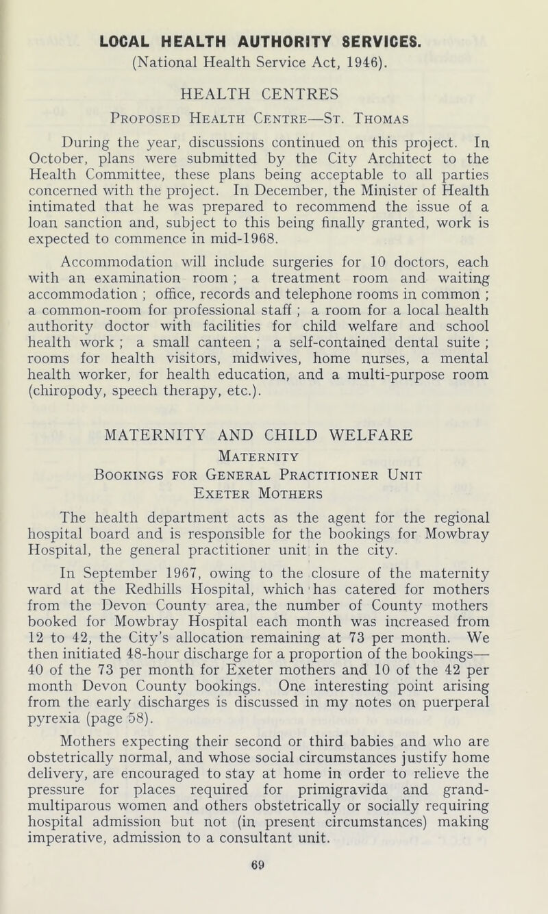 LOCAL HEALTH AUTHORITY SERVICES. (National Health Service Act, 1946). HEALTH CENTRES Proposed Health Centre—St. Thomas During the year, discussions continued on this project. In October, plans were submitted by the City Architect to the Health Committee, these plans being acceptable to all parties concerned with the project. In December, the Minister of Health intimated that he was prepared to recommend the issue of a loan sanction and, subject to this being finally granted, work is expected to commence in mid-1968. Accommodation will include surgeries for 10 doctors, each with an examination room ; a treatment room and waiting accommodation ; office, records and telephone rooms in common ; a common-room for professional staff; a room for a local health authority doctor with facilities for child welfare and school health work ; a small canteen ; a self-contained dental suite ; rooms for health visitors, midwives, home nurses, a mental health worker, for health education, and a multi-purpose room (chiropody, speech therapy, etc.). MATERNITY AND CHILD WELFARE Maternity Bookings for General Practitioner Unit Exeter Mothers The health department acts as the agent for the regional hospital board and is responsible for the bookings for Mowbray Hospital, the general practitioner unit in the city. In September 1967, owing to the closure of the maternity ward at the Redhills Hospital, which has catered for mothers from the Devon County area, the number of County mothers booked for Mowbray Hospital each month was increased from 12 to 42, the City’s allocation remaining at 73 per month. We then initiated 48-hour discharge for a proportion of the bookings— 40 of the 73 per month for Exeter mothers and 10 of the 42 per month Devon County bookings. One interesting point arising from the early discharges is discussed in my notes on puerperal pyrexia (page 58). Mothers expecting their second or third babies and who are obstetrically normal, and whose social circumstances justify home delivery, are encouraged to stay at home in order to relieve the pressure for places required for primigravida and grand- multiparous women and others obstetrically or socially requiring hospital admission but not (in present circumstances) making imperative, admission to a consultant unit.