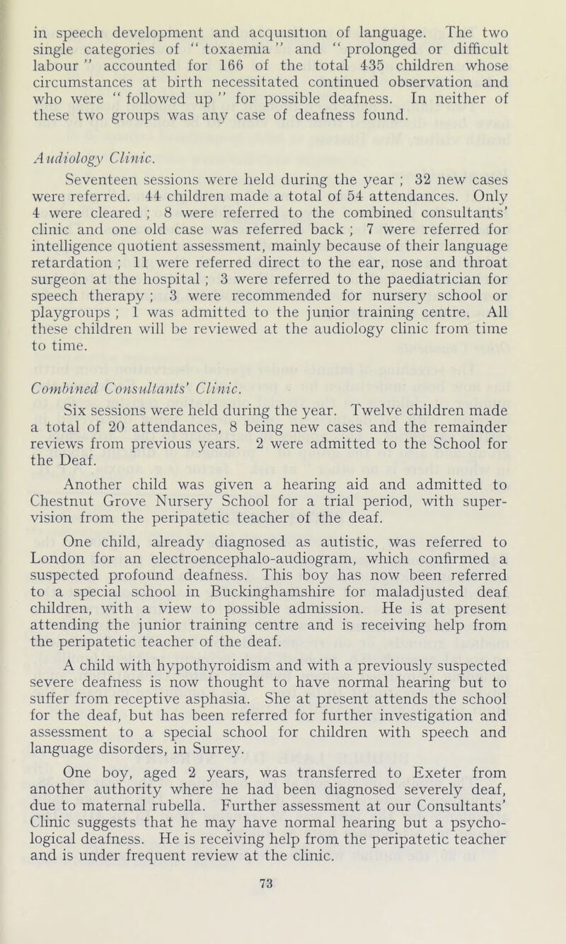 in speech development and acquisition of language. The two single categories of “ toxaemia ” and “ prolonged or difficult labour ” accounted for 166 of the total 435 children whose circumstances at birth necessitated continued observation and who were “ followed up ” for possible deafness. In neither of these two groups was any case of deafness found. A udiology Clinic. Seventeen sessions were held during the year ; 32 new cases were referred. 44 children made a total of 54 attendances. Only 4 were cleared ; 8 were referred to the combined consultants’ clinic and one old case was referred back ; 7 were referred for intelligence quotient assessment, mainly because of their language retardation ; 11 were referred direct to the ear, nose and throat surgeon at the hospital ; 3 were referred to the paediatrician for speech therapy ; 3 were recommended for nursery school or playgroups ; 1 was admitted to the junior training centre. All these children will be reviewed at the audiology clinic from time to time. Combined Consultants’ Clinic. Six sessions were held during the year. Twelve children made a total of 20 attendances, 8 being new cases and the remainder reviews from previous years. 2 were admitted to the School for the Deaf. Another child was given a hearing aid and admitted to Chestnut Grove Nursery School for a trial period, with super- vision from the peripatetic teacher of the deaf. One child, already diagnosed as autistic, was referred to London for an electroencephalo-audiogram, which confirmed a suspected profound deafness. This boy has now been referred to a special school in Buckinghamshire for maladjusted deaf children, with a view to possible admission. He is at present attending the junior training centre and is receiving help from the peripatetic teacher of the deaf. A child with hypothyroidism and with a previously suspected severe deafness is now thought to have normal hearing but to suffer from receptive asphasia. She at present attends the school for the deaf, but has been referred for further investigation and assessment to a special school for children with speech and language disorders, in Surrey. One boy, aged 2 years, was transferred to Exeter from another authority where he had been diagnosed severely deaf, due to maternal rubella. Further assessment at our Consultants’ Clinic suggests that he may have normal hearing but a psycho- logical deafness. He is receiving help from the peripatetic teacher and is under frequent review at the clinic.