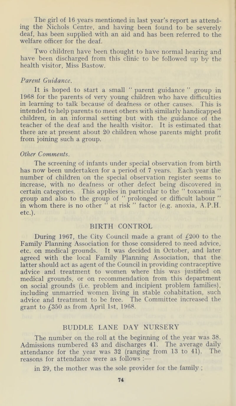 The girl of 16 years mentioned in last year’s report as attend- ing the Nichols Centre, and having been found to be severely deaf, has been supplied with an aid and has been referred to the welfare officer for the deaf. Two children have been thought to have normal hearing and have been discharged from this clinic to be followed up by the health visitor, Miss Bastow. Parent Guidance. It is hoped to start a small “ parent guidance ” group in 1968 for the parents of very young children who have difficulties in learning to talk because of deafness or other causes. This is intended to help parents to meet others with similarly handicapped children, in an informal setting but with the guidance of the teacher of the deaf and the health visitor. It is estimated that there are at present about 20 children whose parents might profit from joining such a group. Other Comments. The screening of infants under special observation from birth has now been undertaken for a period of 7 years. Each year the number of children on the special observation register seems to increase, with no deafness or other defect being discovered in certain categories. This applies in particular to the “ toxaemia ” group and also to the group of “ prolonged or difficult labour ” in whom there is no other “ at risk ” factor (e.g. anoxia, A.P.H. etc.). BIRTH CONTROL During 1967, the City Council made a grant of £200 to the Family Planning Association for those considered to need advice, etc. on medical grounds. It was decided in October, and later agreed with the local Family Planning Association, that the latter should act as agent of the Council in providing contraceptive advice and treatment to women where this was justified on medical grounds, or on recommendation from this department on social grounds (i.e. problem and incipient problem families), including unmarried women living in stable cohabitation, such advice and treatment to be free. The Committee increased the grant to £350 as from April 1st, 1968. BUDDLE LANE DAY NURSERY The number on the roll at the beginning of the year was 38. Admissions numbered 43 and discharges 41. The average daily attendance for the year was 32 (ranging from 13 to 41). The reasons for attendance were as follows :— in 29, the mother was the sole provider for the family ;