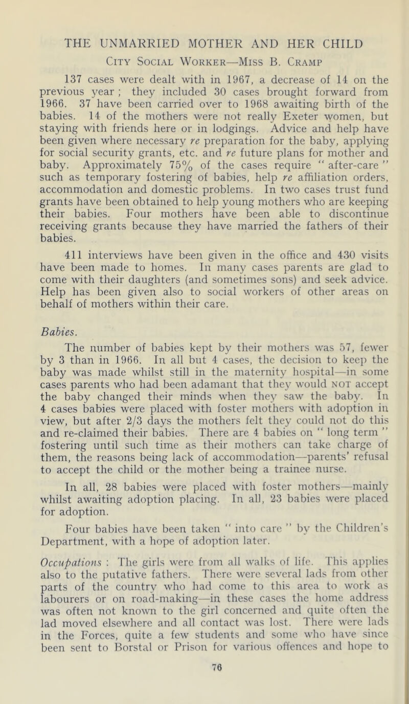 THE UNMARRIED MOTHER AND HER CHILD City Social Worker—Miss B. Cramp 137 cases were dealt with in 1967, a decrease of H on the previous year ; they included 30 cases brought forward from 1966. 37 have been carried over to 1968 awaiting birth of the babies. 14 of the mothers were not really Exeter women, but staying with friends here or in lodgings. Advice and help have been given where necessary re preparation for the baby, applying for social security grants, etc. and re future plans for mother and baby. Approximately 75% of the cases require “ after-care ” such as temporary fostering of babies, help re affiliation orders, accommodation and domestic problems. In two cases trust fund grants have been obtained to help young mothers who are keeping their babies. Four mothers have been able to discontinue receiving grants because they have married the fathers of their babies. 411 interviews have been given in the office and 430 visits have been made to homes. In many cases parents are glad to come with their daughters (and sometimes sons) and seek advice. Help has been given also to social workers of other areas on behalf of mothers within their care. Babies. The number of babies kept by their mothers was 57, fewer by 3 than in 1966. In all but 4 cases, the decision to keep the baby was made whilst still in the maternity hospital—in some cases parents who had been adamant that they would not accept the baby changed their minds when they saw the baby. In 4 cases babies were placed with foster mothers with adoption in view, but after 2/3 days the mothers felt they could not do this and re-claimed their babies. There are 4 babies on “ long term ” fostering until such time as their mothers can take charge of them, the reasons being lack of accommodation—parents’ refusal to accept the child or the mother being a trainee nurse. In all, 28 babies were placed with foster mothers—mainly whilst awaiting adoption placing. In all, 23 babies were placed for adoption. Four babies have been taken “ into care ” by the Children's Department, with a hope of adoption later. Occupations : The girls were from all walks of life. This applies also to the putative fathers. There were several lads from other parts of the country who had come to this area to work as labourers or on road-making—in these cases the home address was often not known to the girl concerned and quite often the lad moved elsewhere and all contact was lost. There were lads in the Forces, quite a few students and some who have since been sent to Borstal or Prison for various offences and hope to