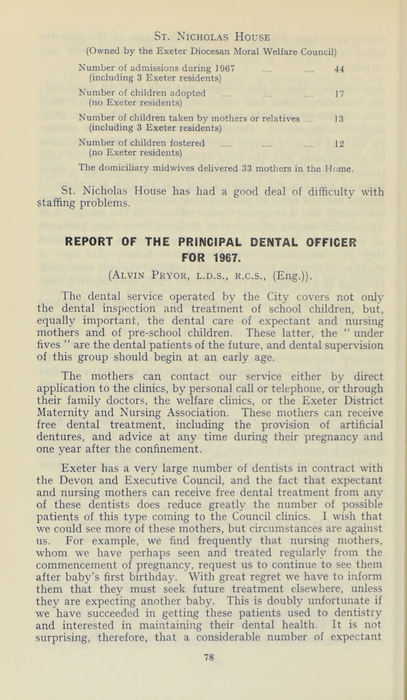 St. Nicholas House (Owned by the Exeter Diocesan Moral Welfare Council) Number of admissions during 1967 .... .... 44 (including 3 Exeter residents) Number of children adopted .... .... ... 17 (no Exeter residents) Number of children taken by mothers or relatives 13 (including 3 Exeter residents) Number of children fostered .... .... .... 12 (no Exeter residents) The domiciliary midwives delivered 33 mothers in the Home. St. Nicholas Mouse has had a good deal of difficulty with staffing problems. REPORT OF THE PRINCIPAL DENTAL OFFICER FOR 1967. (Alvin Pryor, l.d.s., r.c.s., (Eng.)). The dental service operated by the City covers not only the dental inspection and treatment of school children, but, equally important, the dental care of expectant and nursing mothers and of pre-school children. These latter, the “ under fives ” are the dental patients of the future, and dental supervision of this group should begin at an early age. The mothers can contact our service either by direct application to the clinics, by personal call or telephone, or through their family doctors, the welfare clinics, or the Exeter District Maternity and Nursing Association. These mothers can receive free dental treatment, including the provision of artificial dentures, and advice at any time during their pregnancy and one year after the confinement. Exeter has a very large number of dentists in contract with the Devon and Executive Council, and the fact that expectant and nursing mothers can receive free dental treatment from any of these dentists does reduce greatly the number of possible patients of this type coming to the Council clinics. I wish that we could see more of these mothers, but circumstances are against us. For example, we find frequently that nursing mothers, whom we have perhaps seen and treated regularly from the commencement of pregnancy, request us to continue to see them after baby’s first birthday. With great regret we have to inform them that they must seek future treatment elsewhere, unless they are expecting another baby. This is doubly unfortunate if we have succeeded in getting these patients used to dentistry and interested in maintaining their dental health. It is not surprising, therefore, that a considerable number of expectant