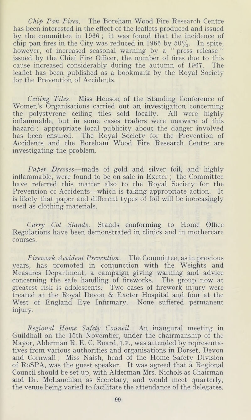 Chip Pan Fires. The Boreham Wood Fire Research Centre has been interested in the effect of the leaflets produced and issued by the committee in 1966 ; it was found that the incidence of chip pan fires in the City was reduced in 1966 by 50%. In spite, however, of increased seasonal warning by a “ press release ” issued by the Chief Fire Officer, the number of fires due to this cause increased considerably during the autumn of 1967. The leaflet has been published as a bookmark by the Royal Society for the Prevention of Accidents. Ceiling Tiles. Miss Henson of the Standing Conference of Women’s Organisations carried out an investigation concerning the polystyrene ceiling tiles sold locally. All were highly inflammable, but in some cases traders were unaware of this hazard ; appropriate local publicity about the danger involved has been ensured. The Royal Society for the Prevention of Accidents and the Boreham Wood Fire Research Centre are investigating the problem. Paper Dresses—made of gold and silver foil, and highly inflammable, were found to be on sale in Exeter ; the Committee have referred this matter also to the Royal Society for the Prevention of Accidents—which is taking appropriate action. It is likely that paper and different types of foil will be increasingly used as clothing materials. Carry Cot Stands. Stands conforming to Home Office Regulations have been demonstrated in clinics and in mothercare courses. Firework Accident Prevention. The Committee, as in previous years, has promoted in conjunction with the Weights and Measures Department, a campaign giving warning and advice concerning the safe handling of fireworks. The group now at greatest risk is adolescents. Two cases of firework injury were treated at the Royal Devon & Exeter Hospital and four at the West of England Eye Infirmary. None suffered permanent injury. Regional Home Safety Council. An inaugural meeting in Guildhall on the 15th November, under the chairmanship of the Mayor, Alderman R. E. C. Board, J.P., was attended by representa- tives from various authorities and organisations in Dorset, Devon and Cornwall ; Miss Naish, head of the Home Safety Division of RoSPA, was the guest speaker. It was agreed that a Regional Council should be set up, with Alderman Mrs. Nichols as Chairman and Dr. McLauchlan as Secretary, and would meet quarterly, the venue being varied to facilitate the attendance of the delegates.