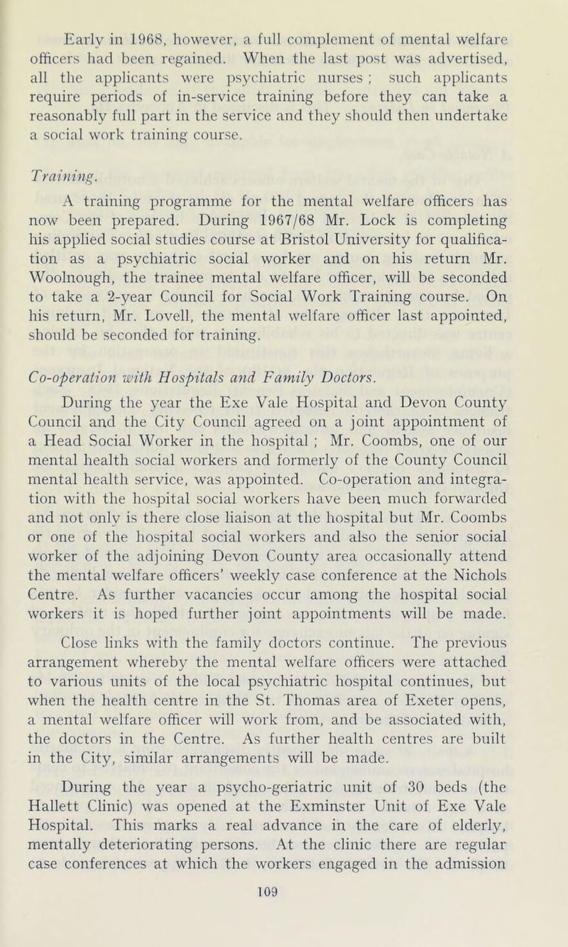 Early in 1968, however, a full complement of mental welfare officers hacl been regained. When the last post was advertised, all the applicants were psychiatric nurses; such applicants require periods of in-service training before they can take a reasonably full part in the service and they should then undertake a social work training course. Training. A training programme for the mental welfare officers has now been prepared. During 1967/68 Mr. Lock is completing his applied social studies course at Bristol University for qualifica- tion as a psychiatric social worker and on his return Mr. Woolnough, the trainee mental welfare officer, will be seconded to take a 2-year Council for Social Work Training course. On his return, Mr. Lovell, the mental welfare officer last appointed, should be seconded for training. Co-operation with Hospitals and Family Doctors. During the year the Exe Vale Hospital and Devon County Council and the City Council agreed on a joint appointment of a Head Social Worker in the hospital ; Mr. Coombs, one of our mental health social workers and formerly of the County Council mental health service, was appointed. Co-operation and integra- tion with the hospital social workers have been much forwarded and not only is there close liaison at the hospital but Mr. Coombs or one of the hospital social workers and also the senior social worker of the adjoining Devon County area occasionally attend the mental welfare officers’ weekly case conference at the Nichols Centre. As further vacancies occur among the hospital social workers it is hoped further joint appointments will be made. Close links with the family doctors continue. The previous arrangement whereby the mental welfare officers were attached to various units of the local psychiatric hospital continues, but when the health centre in the St. Thomas area of Exeter opens, a mental welfare officer will work from, and be associated with, the doctors in the Centre. As further health centres are built in the City, similar arrangements will be made. During the year a psycho-geriatric unit of 30 beds (the Hallett Clinic) was opened at the Exminster Unit of Exe Vale Hospital. This marks a real advance in the care of elderly, mentally deteriorating persons. At the clinic there are regular case conferences at which the workers engaged in the admission