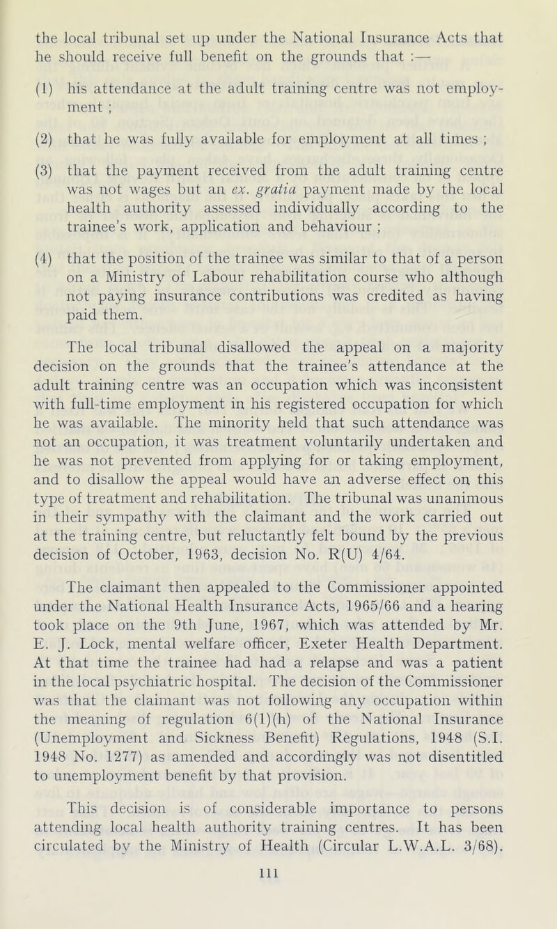 the local tribunal set up under the National Insurance Acts that he should receive full benefit on the grounds that :— (1) his attendance at the adult training centre was not employ- ment ; (2) that he was fully available for employment at all times ; (3) that the payment received from the adult training centre was not wages but an ex. gratia payment made by the local health authority assessed individually according to the trainee’s work, application and behaviour ; (4) that the position of the trainee was similar to that of a person on a Ministry of Labour rehabilitation course who although not paying insurance contributions was credited as having paid them. The local tribunal disallowed the appeal on a majority decision on the grounds that the trainee’s attendance at the adult training centre was an occupation which was inconsistent with full-time employment in his registered occupation for which he was available. The minority held that such attendance was not an occupation, it was treatment voluntarily undertaken and he was not prevented from applying for or taking employment, and to disallow the appeal would have an adverse effect on this type of treatment and rehabilitation. The tribunal was unanimous in their sympathy with the claimant and the work carried out at the training centre, but reluctantly felt bound by the previous decision of October, 1963, decision No. R(U) 4/64. The claimant then appealed to the Commissioner appointed under the National Health Insurance Acts, 1965/66 and a hearing took place on the 9th June, 1967, which was attended by Mr. E. J. Lock, mental welfare officer, Exeter Health Department. At that time the trainee had had a relapse and was a patient in the local psychiatric hospital. The decision of the Commissioner was that the claimant was not following any occupation within the meaning of regulation 6(1) (h) of the National Insurance (Unemployment and Sickness Benefit) Regulations, 1948 (S.I. 1948 No. 1277) as amended and accordingly was not disentitled to unemployment benefit by that provision. This decision is of considerable importance to persons attending local health authority training centres. It has been circulated by the Ministry of Health (Circular L.W.A.L. 3/68). Ill