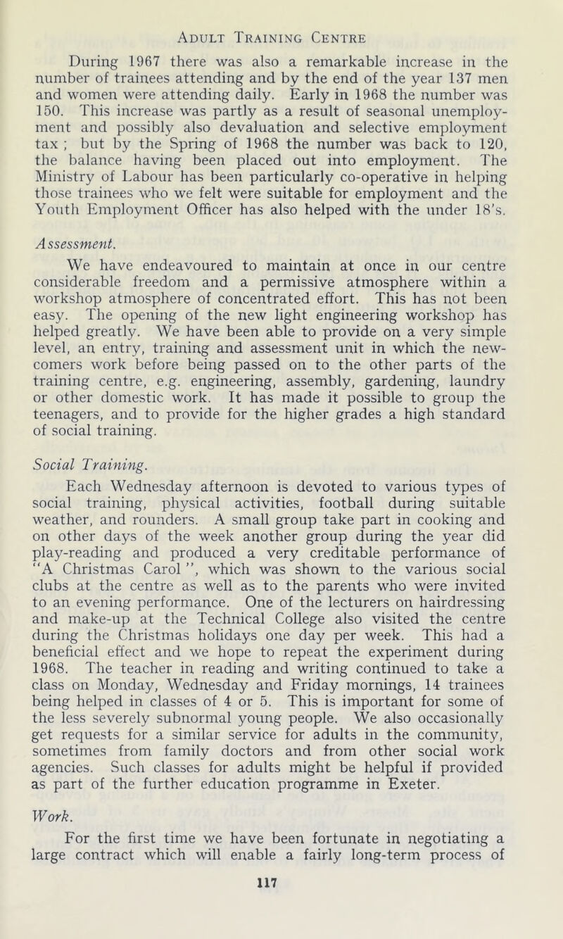 Adult Training Centre During 1967 there was also a remarkable increase in the number of trainees attending and by the end of the year 137 men and women were attending daily. Early in 1968 the number was 150. This increase was partly as a result of seasonal unemploy- ment and possibly also devaluation and selective employment tax ; but by the Spring of 1968 the number was back to 120, the balance having been placed out into employment. The Ministry of Labour has been particularly co-operative in helping those trainees who we felt were suitable for employment and the Youth Employment Officer has also helped with the under 18’s. Assessment. We have endeavoured to maintain at once in our centre considerable freedom and a permissive atmosphere within a workshop atmosphere of concentrated effort. This has not been easy. The opening of the new light engineering workshop has helped greatly. We have been able to provide on a very simple level, an entry, training and assessment unit in which the new- comers work before being passed on to the other parts of the training centre, e.g. engineering, assembly, gardening, laundry or other domestic work. It has made it possible to group the teenagers, and to provide for the higher grades a high standard of social training. Social Training. Each Wednesday afternoon is devoted to various types of social training, physical activities, football during suitable weather, and rounders. A small group take part in cooking and on other days of the week another group during the year did play-reading and produced a very creditable performance of “A Christmas Carol ”, which was shown to the various social clubs at the centre as well as to the parents who were invited to an evening performance. One of the lecturers on hairdressing and make-up at the Technical College also visited the centre during the Christmas holidays one day per week. This had a beneficial effect and we hope to repeat the experiment during 1968. The teacher in reading and writing continued to take a class on Monday, Wednesday and Friday mornings, 14 trainees being helped in classes of 4 or 5. This is important for some of the less severely subnormal young people. We also occasionally get requests for a similar service for adults in the community, sometimes from family doctors and from other social work agencies. Such classes for adults might be helpful if provided as part of the further education programme in Exeter. Work. For the first time we have been fortunate in negotiating a large contract which will enable a fairly long-term process of