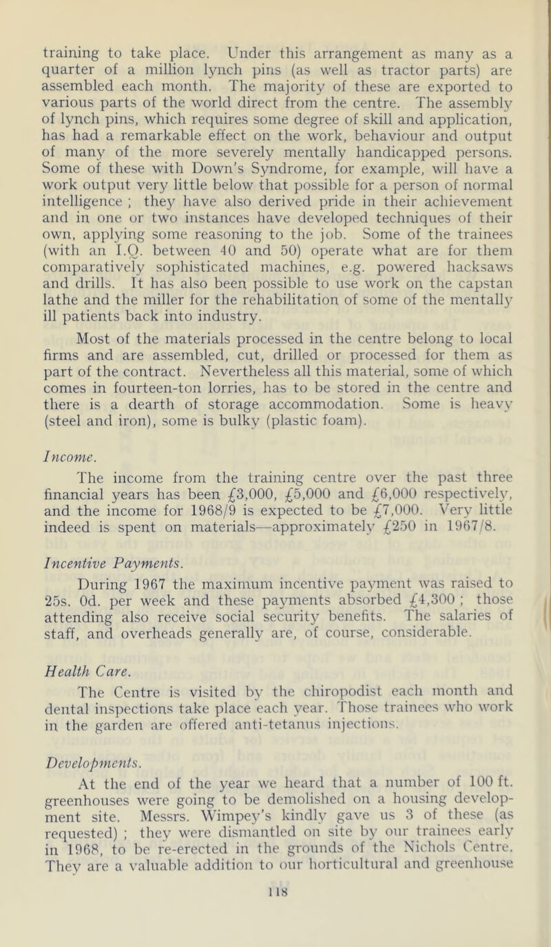 training to take place. Under this arrangement as many as a quarter of a million lynch pins (as well as tractor parts) are assembled each month. The majority of these are exported to various parts of the world direct from the centre. The assembly of lynch pins, which requires some degree of skill and application, has had a remarkable effect on the work, behaviour and output of many of the more severely mentally handicapped persons. Some of these with Down’s Syndrome, for example, will have a work output very little below that possible for a person of normal intelligence ; the}'' have also derived pride in their achievement and in one or two instances have developed techniques of their own, applying some reasoning to the job. Some of the trainees (with an 1.0. between 40 and 50) operate what are for them comparatively sophisticated machines, e.g. powered hacksaws and drills. It has also been possible to use work on the capstan lathe and the miller for the rehabilitation of some of the mentally ill patients back into industry. Most of the materials processed in the centre belong to local firms and are assembled, cut, drilled or processed for them as part of the contract. Nevertheless all this material, some of which comes in fourteen-ton lorries, has to be stored in the centre and there is a dearth of storage accommodation. Some is heavy (steel and iron), some is bulky (plastic foam). Income. The income from the training centre over the past three financial years has been £3,000, £5,000 and £6,000 respectively, and the income for 1968/9 is expected to be £7,000. Very little indeed is spent on materials—approximately £250 in 1967/8. Incentive Payments. During 1967 the maximum incentive payment was raised to '25s. Od. per week and these payments absorbed £4,300 ; those attending also receive social security benefits. The salaries of staff, and overheads generally are, of course, considerable. Health Care. The Centre is visited by the chiropodist each month and dental inspections take place each year. Those trainees who work in the garden are offered anti-tetanus injections. Developments. At the end of the year we heard that a number of 100 ft. greenhouses were going to be demolished on a housing develop- ment site. Messrs. Wimpey’s kindly gave us 3 of these (as requested) ; they were dismantled on site by our trainees early in 1968, to be re-erected in the grounds of the Nichols Centre, They are a valuable addition to our horticultural and greenhouse