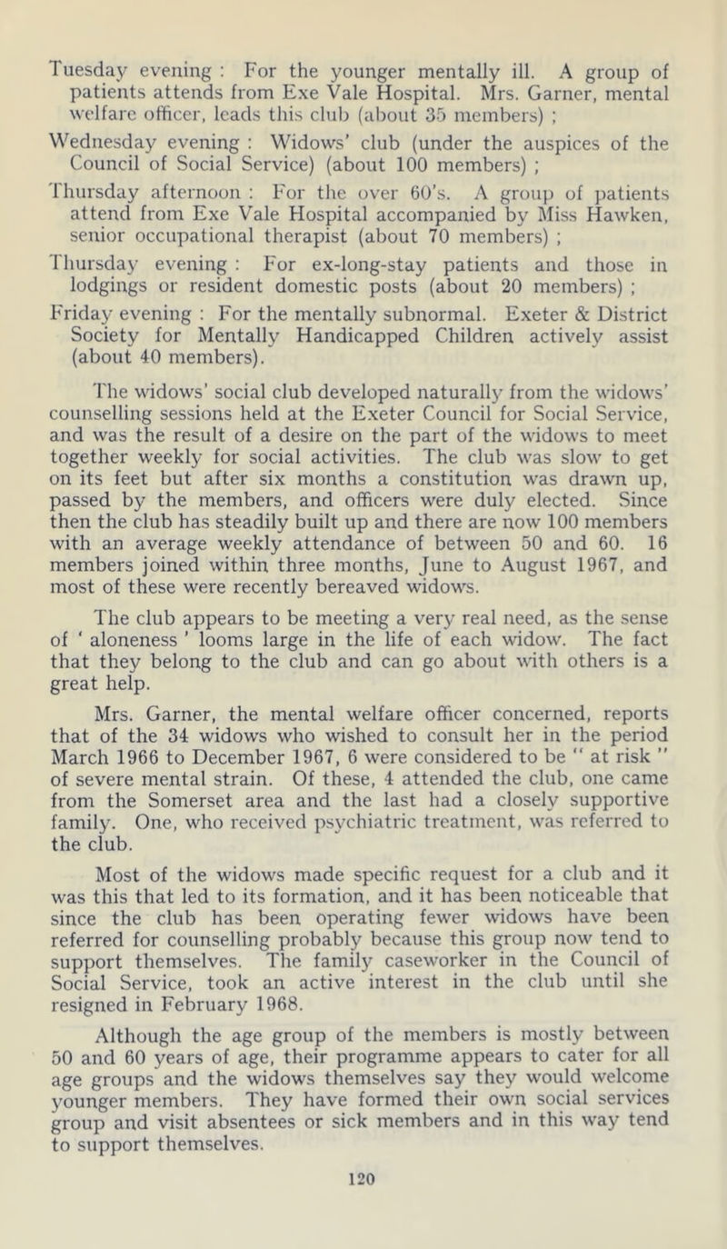 Tuesday evening : For the younger mentally ill. A group of patients attends from Exe Vale Hospital. Mrs. Garner, mental welfare officer, leads this club (about 35 members) ; Wednesday evening : Widows’ club (under the auspices of the Council of Social Service) (about 100 members) ; Thursday afternoon : For the over 60’s. A group of patients attend from Exe Vale Hospital accompanied by Miss Hawken, senior occupational therapist (about 70 members) ; Thursday evening : For ex-long-stay patients and those in lodgings or resident domestic posts (about 20 members) ; Friday evening : For the mentally subnormal. Exeter & District Society for Mentally Handicapped Children actively assist (about 40 members). The widows’ social club developed naturally from the widows’ counselling sessions held at the Exeter Council for Social Service, and was the result of a desire on the part of the widows to meet together weekly for social activities. The club was slow to get on its feet but after six months a constitution was drawn up, passed by the members, and officers were duly elected. Since then the club has steadily built up and there are now 100 members with an average weekly attendance of between 50 and 60. 16 members joined within three months, June to August 1967, and most of these were recently bereaved widows. The club appears to be meeting a very real need, as the sense of ' aloneness ’ looms large in the life of each widow. The fact that they belong to the club and can go about with others is a great help. Mrs. Garner, the mental welfare officer concerned, reports that of the 34 widows who wished to consult her in the period March 1966 to December 1967, 6 were considered to be “ at risk ” of severe mental strain. Of these, 4 attended the club, one came from the Somerset area and the last had a closely supportive family. One, who received psychiatric treatment, was referred to the club. Most of the widows made specific request for a club and it was this that led to its formation, and it has been noticeable that since the club has been operating fewer widows have been referred for counselling probably because this group now tend to support themselves. The family caseworker in the Council of Social Service, took an active interest in the club until she resigned in February 1968. Although the age group of the members is mostly between 50 and 60 years of age, their programme appears to cater for all age groups and the widows themselves say they would welcome younger members. They have formed their own social services group and visit absentees or sick members and in this way tend to support themselves.