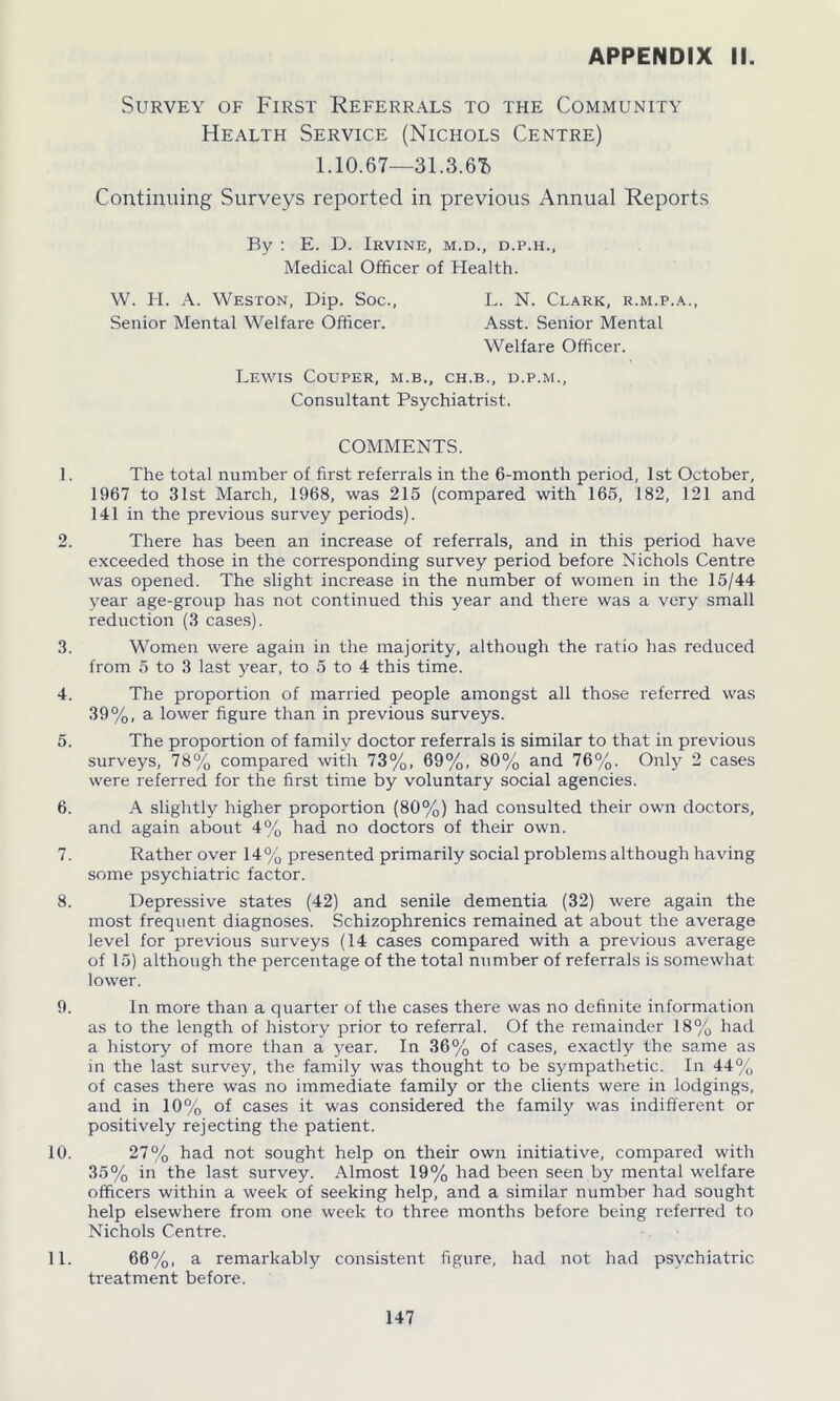 Survey of First Referrals to the Community Health Service (Nichols Centre) 1.10.67—31.3.6T) Continuing Surveys reported in previous Annual Reports By : E. D. Irvine, m.d., d.p.h.. Medical Officer of Health. W. H. A. Weston, Dip. Soc., L. N. Clark, r.m.p.a., Senior Mental Welfare Officer. Asst. Senior Mental Welfare Officer. Lewis Couper, m.b„ ch.b., d.p.m., Consultant Psychiatrist. COMMENTS. 1. The total number of first referrals in the 6-month period, 1st October, 1967 to 31st March, 1968, was 215 (compared with 165, 182, 121 and 141 in the previous survey periods). 2. There has been an increase of referrals, and in this period have exceeded those in the corresponding survey period before Nichols Centre was opened. The slight increase in the number of women in the 15/44 vear age-group has not continued this year and there was a very small reduction (3 cases). 3. Women were again in the majority, although the ratio has reduced from 5 to 3 last year, to 5 to 4 this time. 4. The proportion of married people amongst all those referred was 39%, a lower figure than in previous surveys. 5. The proportion of family doctor referrals is similar to that in previous surveys, 78% compared with 73%, 69%, 80% and 76%. Only 2 cases were referred for the first time by voluntary social agencies. 6. A slightly higher proportion (80%) had consulted their own doctors, and again about 4% had no doctors of their own. 7. Rather over 14% presented primarily social problems although having some psychiatric factor. 8. Depressive states (42) and senile dementia (32) were again the most frequent diagnoses. Schizophrenics remained at about the average level for previous surveys (14 cases compared with a previous average of 15) although the percentage of the total number of referrals is somewhat lower. 9. In more than a quarter of the cases there was no definite information as to the length of history prior to referral. Of the remainder 18% hail a history of more than a year. In 36% of cases, exactly the same as in the last survey, the family was thought to be sympathetic. In 44% of cases there was no immediate family or the clients were in lodgings, and in 10% of cases it was considered the family was indifferent or positively rejecting the patient. 10. 27% had not sought help on their own initiative, compared with 35% in the last survey. Almost 19% had been seen by mental welfare officers within a week of seeking help, and a similar number had sought help elsewhere from one week to three months before being referred to Nichols Centre. 11. 66%, a remarkably consistent figure, had not had psychiatric treatment before.