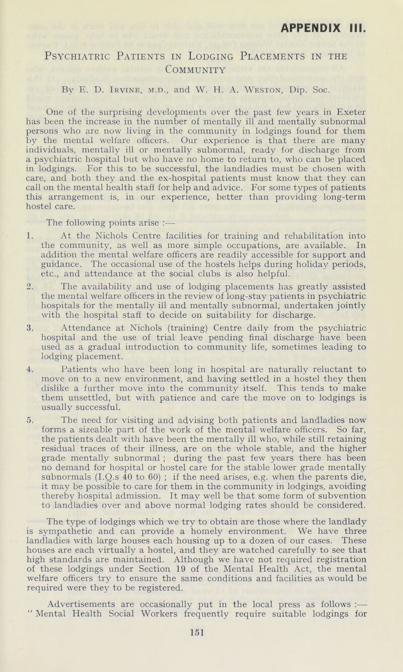 Psychiatric Patients in Lodging Placements in the Community By E. D. Irvine, m.d., and W. H. A. Weston, Dip. Soc. One of the surprising developments over the past few years in Exeter has been the increase in the number of mentally ill and mentally subnormal persons who are now living in the community in lodgings found for them by the mental welfare officers. Our experience is that there are many individuals, mentally ill or mentally subnormal, ready for discharge from a psychiatric hospital but who have no home to return to, who can be placed in lodgings. For this to be successful, the landladies must be chosen with care, and both they and the ex-hospital patients must know that they can call on the mental health staff for help and advice. For some types of patients this arrangement is, in our experience, better than providing long-term hostel care. The following points arise :— 1. At the Nichols Centre facilities for training and rehabilitation into the community, as well as more simple occupations, are available. In addition the mental welfare officers are readily accessible for support and guidance. The occasional use of the hostels helps during holiday periods, etc., and attendance at the social clubs is also helpful. 2. The availability and use of lodging placements has greatly assisted the mental welfare officers in the review of long-stay patients in psychiatric hospitals for the mentally ill and mentally subnormal, undertaken jointly with the hospital staff to decide on suitability for discharge. 3. Attendance at Nichols (training) Centre daily from the psychiatric hospital and the use of trial leave pending final discharge have been used as a gradual introduction to community life, sometimes leading to lodging placement. 4. Patients who have been long in hospital are naturally reluctant to move on to a new environment, and having settled in a hostel they then dislike a further move into the community itself. This tends to make them unsettled, but with patience and care the move on to lodgings is usually successful. 5. The need for visiting and advising both patients and landladies now forms a sizeable part of the work of the mental welfare officers. So far, the patients dealt with have been the mentally ill who, while still retaining residual traces of their illness, are on the whole stable, and the higher grade mentally subnormal ; during the past few years there has been no demand for hospital or hostel care for the stable lower grade mentally subnormals (I.Q.s 40 to 60) ; if the need arises, e.g. when the parents die, it may be possible to care for them in the community in lodgings, avoiding thereby hospital admission. It may well be that some form of subvention to landladies over and above normal lodging rates should be considered. The type of lodgings which we try to obtain are those where the landlady is sympathetic and can provide a homely environment. We have three landladies with large houses each housing up to a dozen of our cases. These houses are each virtually a hostel, and they are watched carefully to see that high standards are maintained. Although we have not required registration of these lodgings under Section 19 of the Mental Health Act, the mental welfare officers try to ensure the same conditions and facilities as would be required were they to be registered. Advertisements are occasionally put in the local press as follows :— “ Mental Health Social Workers frequently require suitable lodgings for