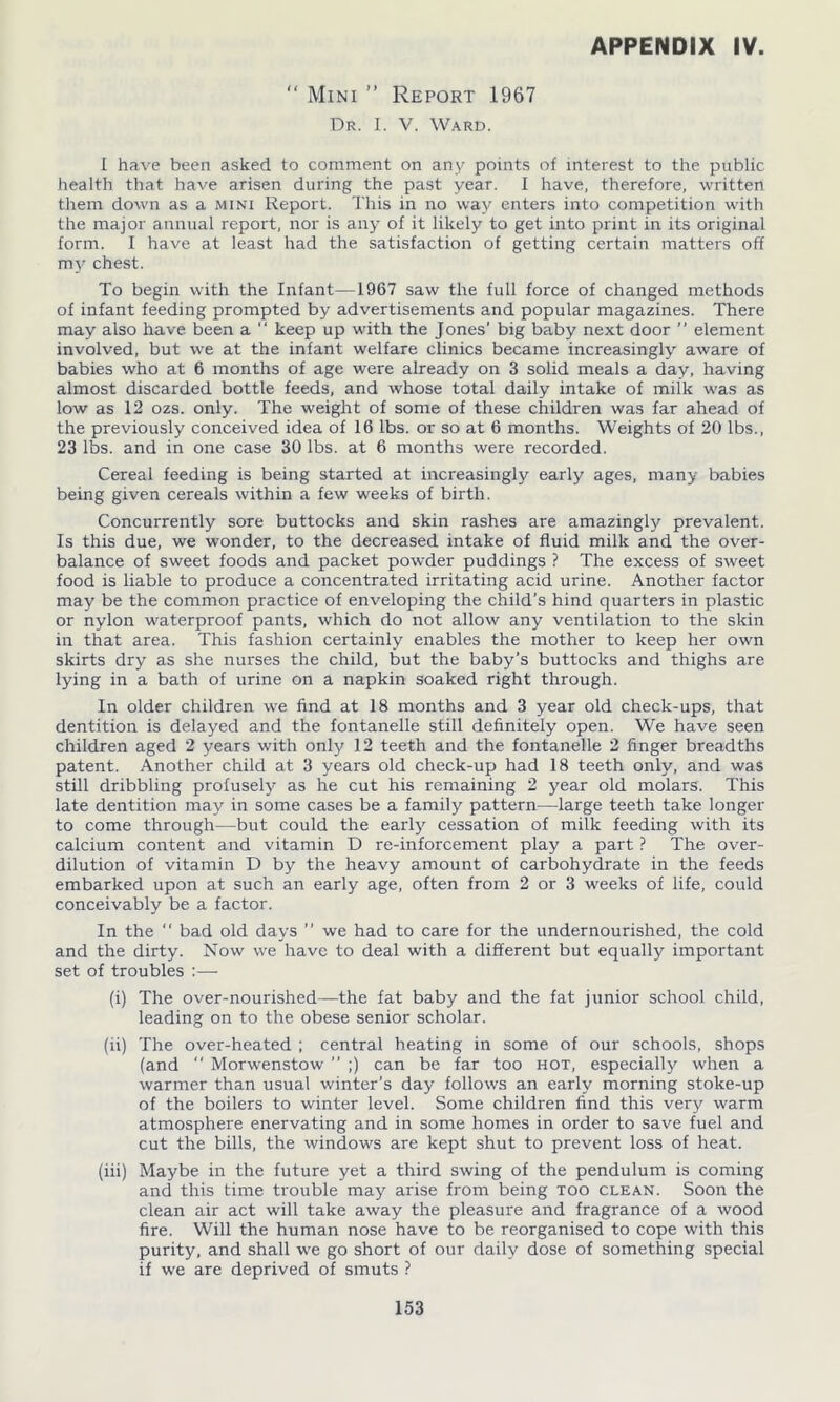 Mini ” Report 1967 Dr. I. V. Ward. APPENDIX IV. i < i have been asked to comment on any points of interest to the public health that have arisen during the past year. I have, therefore, written them down as a mini Report. This in no way enters into competition with the major annual report, nor is any of it likely to get into print in its original form. I have at least had the satisfaction of getting certain matters off my chest. To begin with the Infant-—1967 saw the full force of changed methods of infant feeding prompted by advertisements and popular magazines. There may also have been a “ keep up with the Jones' big baby next door ” element involved, but we at the infant welfare clinics became increasingly aware of babies who at 6 months of age were already on 3 solid meals a day, having almost discarded bottle feeds, and whose total daily intake of milk was as low as 12 ozs. only. The weight of some of these children was far ahead of the previously conceived idea of 16 lbs. or so at 6 months. Weights of 20 lbs., 23 lbs. and in one case 30 lbs. at 6 months were recorded. Cereal feeding is being started at increasingly early ages, many babies being given cereals within a few weeks of birth. Concurrently sore buttocks and skin rashes are amazingly prevalent. Is this due, we wonder, to the decreased intake of fluid milk and the over- balance of sweet foods and packet pow'der puddings ? The excess of sweet food is liable to produce a concentrated irritating acid urine. Another factor may be the common practice of enveloping the child’s hind quarters in plastic or nylon waterproof pants, which do not allow any ventilation to the skin in that area. This fashion certainly enables the mother to keep her own skirts dry as she nurses the child, but the baby’s buttocks and thighs are lying in a bath of urine on a napkin soaked right through. In older children we find at 18 months and 3 year old check-ups, that dentition is delayed and the fontanelle still definitely open. We have seen children aged 2 years with only 12 teeth and the fontanelle 2 finger breadths patent. Another child at 3 years old check-up had 18 teeth only, and was still dribbling profusely as he cut his remaining 2 year old molars. This late dentition may in some cases be a family pattern—large teeth take longer to come through—but could the early' cessation of milk feeding with its calcium content and vitamin D re-inforcement play a part ? The over- dilution of vitamin D by the heavy amount of carbohydrate in the feeds embarked upon at such an early age, often from 2 or 3 weeks of life, could conceivably be a factor. In the bad old days ” we had to care for the undernourished, the cold and the dirty. Now we have to deal with a different but equally important set of troubles :— (i) The over-nourished—the fat baby and the fat junior school child, leading on to the obese senior scholar. (ii) The over-heated ; central heating in some of our schools, shops (and Morwenstow ” ;) can be far too hot, especially when a warmer than usual winter’s day follows an early morning stoke-up of the boilers to winter level. Some children find this very warm atmosphere enervating and in some homes in order to save fuel and cut the bills, the windows are kept shut to prevent loss of heat. (iii) Maybe in the future yet a third swing of the pendulum is coming and this time trouble may arise from being too clean. Soon the clean air act will take away the pleasure and fragrance of a wood fire. Will the human nose have to be reorganised to cope with this purity, and shall we go short of our daily dose of something special if we are deprived of smuts ?