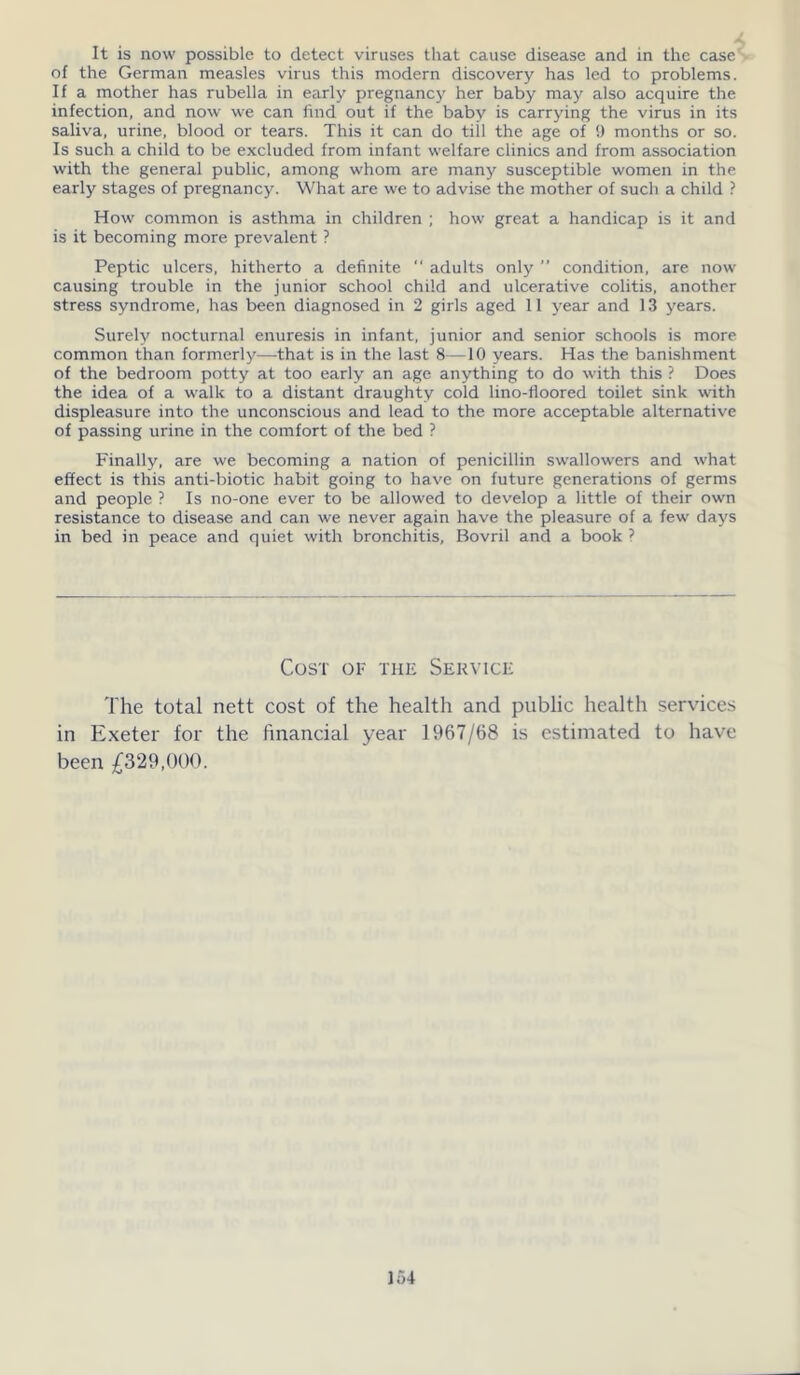 It is now possible to detect viruses that cause disease and in the case of the German measles virus this modern discovery has led to problems. If a mother has rubella in early pregnancy her baby may also acquire the infection, and now we can find out if the baby is carrying the virus in its saliva, urine, blood or tears. This it can do till the age of 9 months or so. Is such a child to be excluded from infant welfare clinics and from association with the general public, among whom are many susceptible women in the early stages of pregnancy. What are we to advise the mother of such a child ? How common is asthma in children ; how great a handicap is it and is it becoming more prevalent ? Peptic ulcers, hitherto a definite  adults only ” condition, are now causing trouble in the junior school child and ulcerative colitis, another stress syndrome, has been diagnosed in 2 girls aged 11 year and 13 years. Surely nocturnal enuresis in infant, junior and senior schools is more common than formerly—that is in the last 8—10 years. Has the banishment of the bedroom potty at too early an age anything to do with this ? Does the idea of a walk to a distant draughty cold lino-floored toilet sink with displeasure into the unconscious and lead to the more acceptable alternative of passing urine in the comfort of the bed ? Finally, are we becoming a nation of penicillin swallowers and what effect is this anti-biotic habit going to have on future generations of germs and people ? Is no-one ever to be allowed to develop a little of their own resistance to disease and can we never again have the pleasure of a few days in bed in peace and quiet with bronchitis, Bovril and a book ? Cost of the Service The total nett cost of the health and public health services in Exeter for the financial year 1967/68 is estimated to have been £329,000.