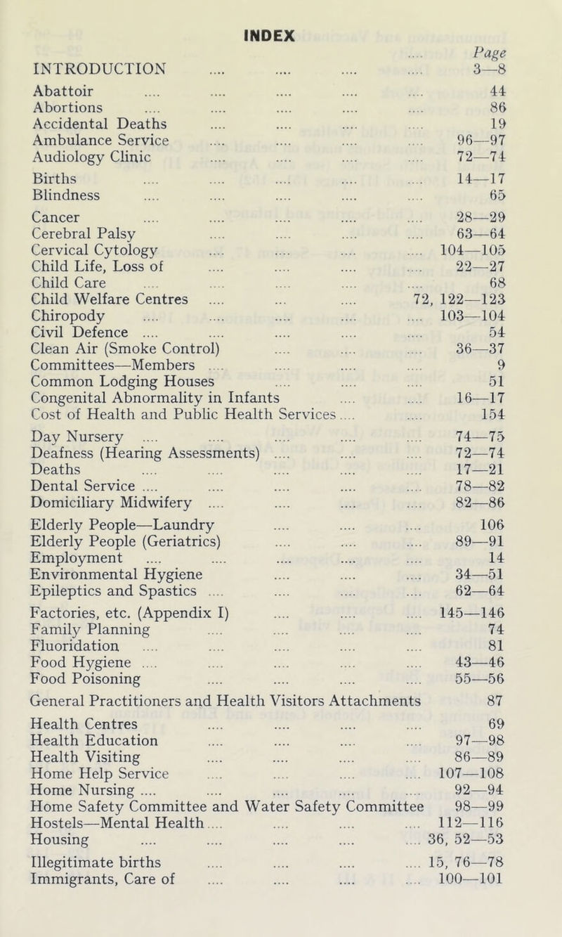INDEX Page INTRODUCTION 3—8 Abattoir 44 Abortions 86 Accidental Deaths 19 Ambulance Service 96—97 Audiology Clinic 72—74 Births 14—17 Blindness 65 Cancer 28—29 Cerebral Palsy 63—64 Cervical Cytology .... 104—105 Child Life, Loss of 22—27 Child Care 68 Child Welfare Centres 72, 122—123 Chiropody .... 103—104 Civil Defence .... 54 Clean Air (Smoke Control) 36—37 Committees—Members 9 Common Lodging Houses 51 Congenital Abnormality in Infants 16—17 Cost of Health and Public Health Services.... 154 Day Nursery 74—75 Deafness (Hearing Assessments) .... 72—74 Deaths 17—21 Dental Service .... 78—82 Domiciliary Midwifery .... 82—86 Elderly People—Laundry 106 Elderly People (Geriatrics) 89—91 Employment 14 Environmental Hygiene 34—51 Epileptics and Spastics .... 62—64 Factories, etc. (Appendix I) .... 145—146 Family Planning 74 Fluoridation 81 Food Hygiene ... 43—46 Food Poisoning 55—56 General Practitioners and Health Visitors Attachments 87 Health Centres 69 Health Education 97—98 Health Visiting 86—89 Home Help Service .. . 107—108 Home Nursing .... 92—94 Home Safety Committee and Water Safety Committee 98—99 Hostels—Mental Health ... .... 112—116 Housing .... 36, 52—53 Illegitimate births .... 15, 76—78 Immigrants, Care of .... 100—101