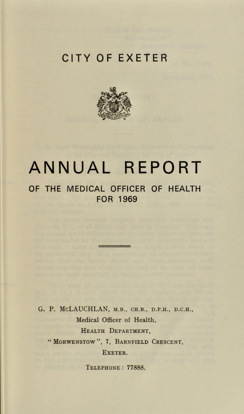 ANNUAL REPORT OF THE MEDICAL OFFICER OF HEALTH FOR 1969 G. P. McLAUCHLAN, m.b., ch.b., d.p.h., d.c.h.. Medical Officer of Health, Health Department, “ Morwenstow ”, 7, Barnfield Crescent, Exeter. Telephone : 77888.