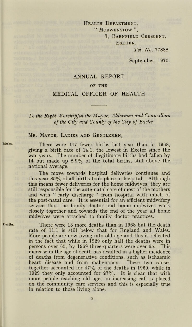 Births. Deaths. Health Department, “ Morwenstow ”, 7, Barnfield Crescent, Exeter. Tel. No. 77888. September, 1970. ANNUAL REPORT OF THE MEDICAL OFFICER OF HEALTH To the Right Worshipful the Mayor, Aldermen and Councillors of the City and County of the City of Exeter. Mr. Mayor, Ladies and Gentlemen, There were 147 fewer births last year than in 1968, giving a birth rate of 14.1, the lowest in Exeter since the war years. The number of illegitimate births had fallen by 14 but made up 8.9% of the total births, still above the national average. The move towards hospital deliveries continues and this year 85% of all births took place in hospital. Although this means fewer deliveries for the home midwives, they are still responsible for the ante-natal care of most of the mothers and with “ early discharge ” from hospital with much of the post-natal care. It is essential for an efficient midwifery service that the family doctor and home midwives work closely together and towards the end of the year all home midwives were attached to family doctor practices. There were 13 more deaths than in 1968 but the death rate of 11.1 is still below that for England and Wales. More people are now living into old age and this is reflected in the fact that while in 1929 only half the deaths were in persons over 65, by 1969 three-quarters were over 65. This increase in the age of death has resulted in a higher incidence of deaths from degenerative conditions, such as ischaemic heart disease and from malignancy. These two causes together accounted for 47% of the deaths in 1969, while in 1929 they only accounted for 27%. It is clear that with more people reaching old age, an increasing call is placed on the community care services and this is especially true in relation to those living alone.