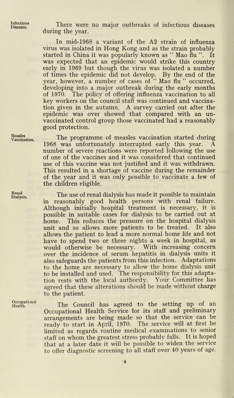 Infectious Diseases. Measles Vaccination. Renal Dialysis. Occupational Health. There were no major outbreaks of infectious diseases during the year. In mid-1968 a variant of the A2 strain of influenza virus was isolated in Hong Kong and as the strain probably started in China it was popularly known as “ Mao flu ”. It was expected that an epidemic would strike this country early in 1969 but though the virus was isolated a number of times the epidemic did not develop. By the end of the year, however, a number of cases of “ Mao flu ” occurred, developing into a major outbreak during the early months of 1970. The policy of offering influenza vaccination to all key workers on the council staff was continued and vaccina- tion given in the autumn. A survey carried out after the epidemic was over showed that compared with an un- vaccinated control group those vaccinated had a reasonably good protection. The programme of measles vaccination started during 1968 was unfortunately interrupted early this year. A number of severe reactions were reported following the use of one of the vaccines and it was considered that continued use of this vaccine was not justified and it was withdrawn. This resulted in a shortage of vaccine during the remainder of the year and it was only possible to vaccinate a few of the children eligible. The use of renal dialysis has made it possible to maintain in reasonably good health persons with renal failure. Although initially hospital treatment is necessary, it is possible in suitable cases for dialysis to be carried out at home. This reduces the pressure on the hospital dialysis unit and so allows more patients to be treated. It also allows the patient to lead a more normal home life and not have to spend two or three nights a week in hospital, as would otherwise be necessary. With increasing concern over the incidence of serum hepatitis in dialysis units it also safeguards the patients from this infection. Adaptations to the home are necessary to allow the home dialysis unit to be installed and used. The responsibility for this adapta- tion rests with the local authority. Your Committee has agreed that these alterations should be made without charge to the patient. The Council has agreed to the setting up of an Occupational Health Service for its staff and preliminary arrangements are being made so that the service can be ready to start in April, 1970. The service will at first be limited as regards routine medical examinations to senior staff on whom the greatest stress probably falls. It is hoped that at a later date it will be possible to widen the service to offer diagnostic screening to all staff over 40 years of age.