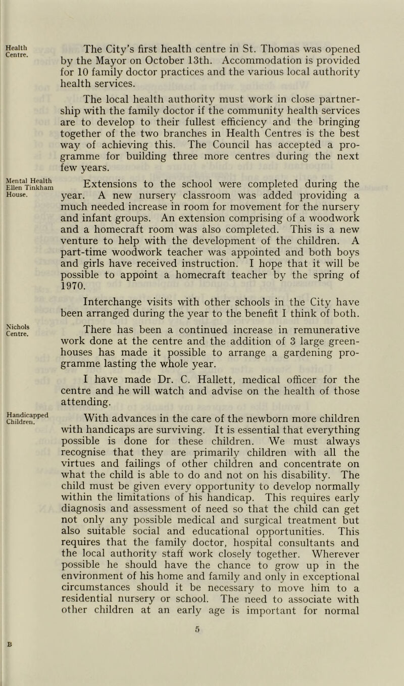 Centre The City’s health centre in St. Thomas was opened by the Mayor on October 13th. Accommodation is provided for 10 family doctor practices and the various local authority health services. Mental Health Ellen Tinkham House. The local health authority must work in close partner- ship with the family doctor if the community health services are to develop to their fullest efficiency and the bringing together of the two branches in Health Centres is the best way of achieving this. The Council has accepted a pro- gramme for building three more centres during the next few years. Extensions to the school were completed during the year. A new nursery classroom was added providing a much needed increase in room for movement for the nursery and infant groups. An extension comprising of a woodwork and a homecraft room was also completed. This is a new venture to help with the development of the children. A part-time woodwork teacher was appointed and both boys and girls have received instruction. I hope that it will be possible to appoint a homecraft teacher by the spring of 1970. Nichols Centre. Handicapped Children. Interchange visits with other schools in the City have been arranged during the year to the benefit I think of both. There has been a continued increase in remunerative work done at the centre and the addition of 3 large green- houses has made it possible to arrange a gardening pro- gramme lasting the whole year. I have made Dr. C. Hallett, medical officer for the centre and he will watch and advise on the health of those attending. With advances in the care of the newborn more children with handicaps are surviving. It is essential that everything possible is done for these children. We must always recognise that they are primarily children with all the virtues and failings of other children and concentrate on what the child is able to do and not on his disability. The child must be given every opportunity to develop normally within the limitations of his handicap. This requires early diagnosis and assessment of need so that the child can get not only any possible medical and surgical treatment but also suitable social and educational opportunities. This requires that the family doctor, hospital consultants and the local authority staff work closely together. Wherever possible he should have the chance to grow up in the environment of his home and family and only in exceptional circumstances should it be necessary to move him to a residential nursery or school. The need to associate with other children at an early age is important for normal 5 B