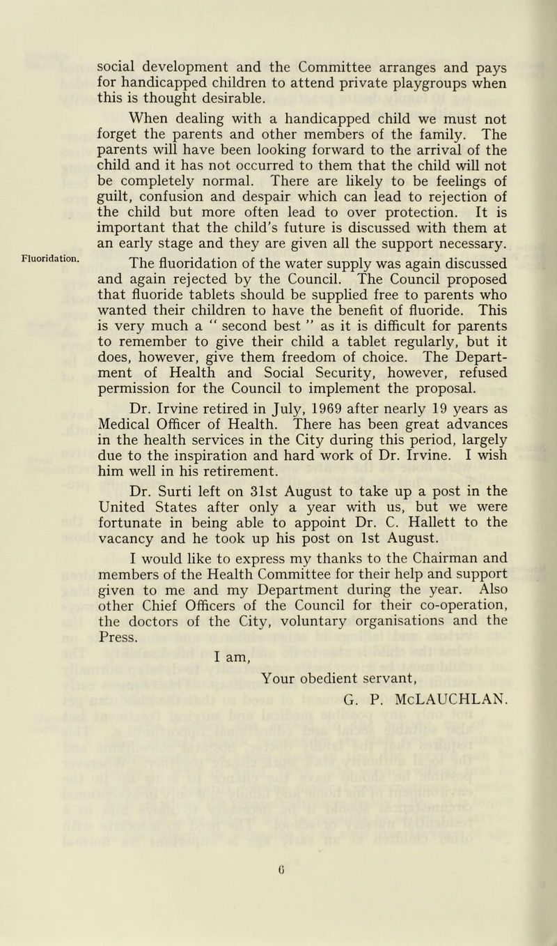 Fluoridation. social development and the Committee arranges and pays for handicapped children to attend private playgroups when this is thought desirable. When dealing with a handicapped child we must not forget the parents and other members of the family. The parents will have been looking forward to the arrival of the child and it has not occurred to them that the child will not be completely normal. There are likely to be feelings of guilt, confusion and despair which can lead to rejection of the child but more often lead to over protection. It is important that the child's future is discussed with them at an early stage and they are given all the support necessary. The fluoridation of the water supply was again discussed and again rejected by the Council. The Council proposed that fluoride tablets should be supplied free to parents who wanted their children to have the benefit of fluoride. This is very much a “ second best ” as it is difficult for parents to remember to give their child a tablet regularly, but it does, however, give them freedom of choice. The Depart- ment of Health and Social Security, however, refused permission for the Council to implement the proposal. Dr. Irvine retired in July, 1969 after nearly 19 years as Medical Officer of Health. There has been great advances in the health services in the City during this period, largely due to the inspiration and hard work of Dr. Irvine. I wish him well in his retirement. Dr. Surti left on 31st August to take up a post in the United States after only a year with us, but we were fortunate in being able to appoint Dr. C. Hallett to the vacancy and he took up his post on 1st August. I would like to express my thanks to the Chairman and members of the Health Committee for their help and support given to me and my Department during the year. Also other Chief Officers of the Council for their co-operation, the doctors of the City, voluntary organisations and the Press. I am, Your obedient servant, G. P. McLAUCHLAN. G
