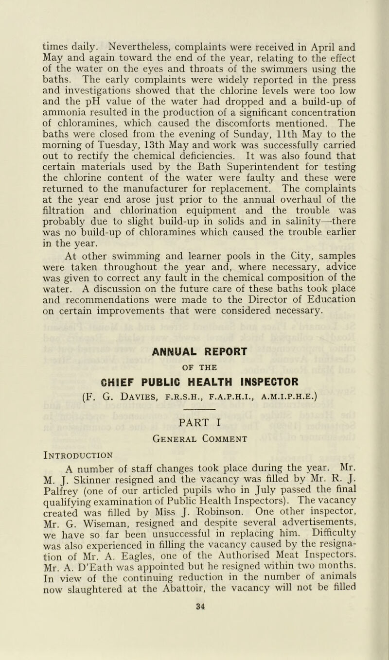 times daily. Nevertheless, complaints were received in April and May and again toward the end of the year, relating to the effect of the water on the eyes and throats of the swimmers using the baths. The early complaints were widely reported in the press and investigations showed that the chlorine levels were too low and the pH value of the water had dropped and a build-up of ammonia resulted in the production of a significant concentration of chloramines, which caused the discomforts mentioned. The baths were closed from the evening of Sunday, 11th May to the morning of Tuesday, 13th May and work was successfully carried out to rectify the chemical deficiencies. It was also found that certain materials used by the Bath Superintendent for testing the chlorine content of the water were faulty and these were returned to the manufacturer for replacement. The complaints at the year end arose just prior to the annual overhaul of the filtration and chlorination equipment and the trouble was probably due to slight build-up in solids and in salinity—there was no build-up of chloramines which caused the trouble earlier in the year. At other swimming and learner pools in the City, samples were taken throughout the year and, where necessary, advice was given to correct any fault in the chemical composition of the water. A discussion on the future care of these baths took place and recommendations were made to the Director of Education on certain improvements that were considered necessary. ANNUAL REPORT OF THE CHIEF PUBLIC HEALTH INSPECTOR (F. G. Davies, f.r.s.h., f.a.p.h.i., a.m.i.p.h.e.) PART I General Comment Introduction A number of staff changes took place during the year. Mr. M. J. Skinner resigned and the vacancy was filled by Mr. R. J. Palfrey (one of our articled pupils who in July passed the final qualifying examination of Public Health Inspectors). The vacancy created was filled by Miss J. Robinson. One other inspector, Mr. G. Wiseman, resigned and despite several advertisements, we have so far been unsuccessful in replacing him. Difficulty was also experienced in filling the vacancy caused by the resigna- tion of Mr. A. Eagles, one of the Authorised Meat Inspectors. Mr. A. D’Eath was appointed but he resigned within two months. In view of the continuing reduction in the number of animals now slaughtered at the Abattoir, the vacancy will not be filled