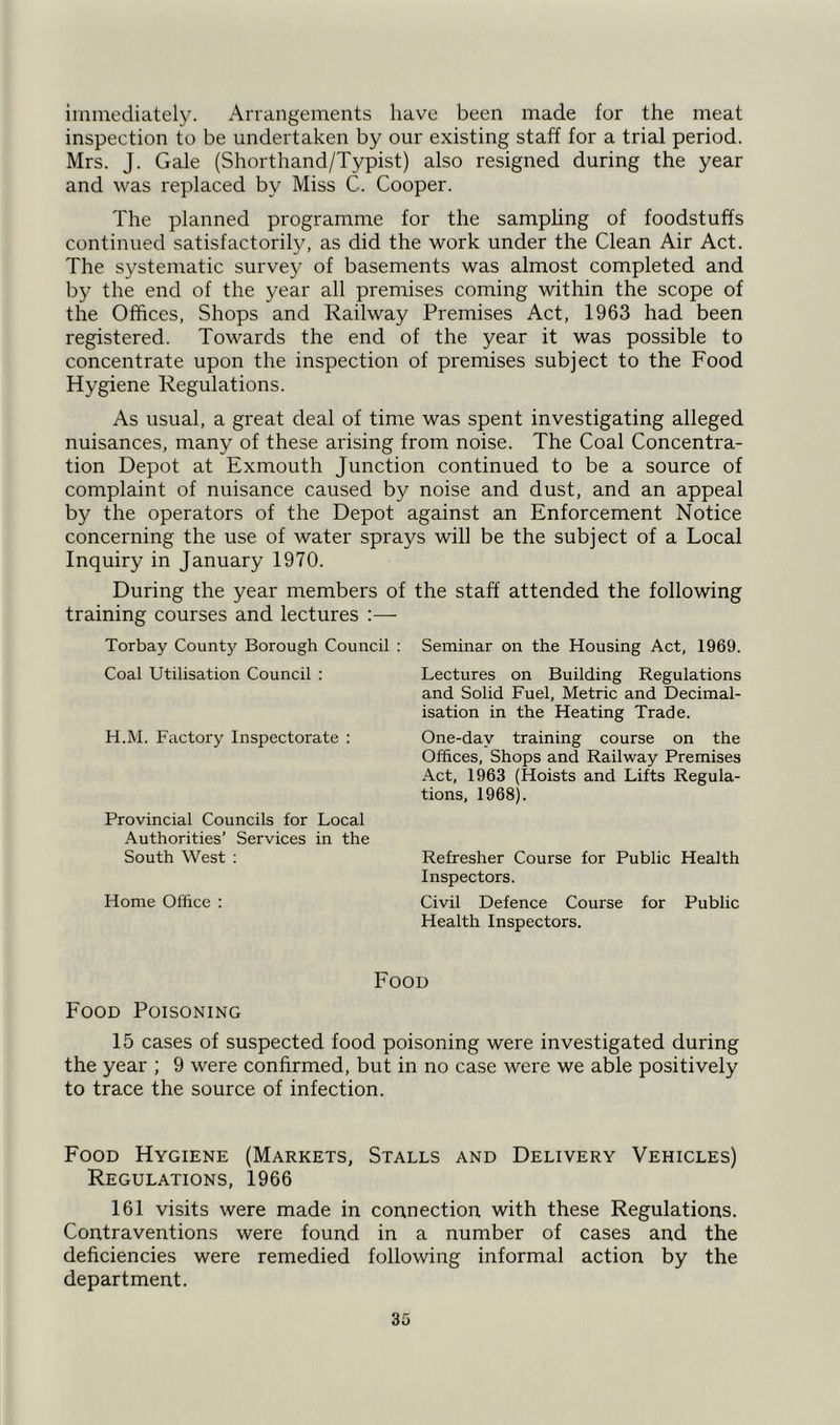 immediately. Arrangements have been made for the meat inspection to be undertaken by our existing staff for a trial period. Mrs. J. Gale (Shorthand/Typist) also resigned during the year and was replaced by Miss C. Cooper. The planned programme for the sampling of foodstuffs continued satisfactorily, as did the work under the Clean Air Act. The systematic survey of basements was almost completed and by the end of the year all premises coming within the scope of the Offices, Shops and Railway Premises Act, 1963 had been registered. Towards the end of the year it was possible to concentrate upon the inspection of premises subject to the Food Hygiene Regulations. As usual, a great deal of time was spent investigating alleged nuisances, many of these arising from noise. The Coal Concentra- tion Depot at Exmouth Junction continued to be a source of complaint of nuisance caused by noise and dust, and an appeal by the operators of the Depot against an Enforcement Notice concerning the use of water sprays will be the subject of a Local Inquiry in January 1970. During the year members of the staff attended the following training courses and lectures :—- Torbay County Borough Council Coal Utilisation Council : H.M. Factory Inspectorate : Provincial Councils for Local Authorities’ Services in the South West : Home Office : Seminar on the Housing Act, 1969. Lectures on Building Regulations and Solid Fuel, Metric and Decimal- isation in the Heating Trade. One-dav training course on the Offices, Shops and Railway Premises Act, 1963 (Hoists and Lifts Regula- tions, 1968). Refresher Course for Public Health Inspectors. Civil Defence Course for Public Health Inspectors. Food Food Poisoning 15 cases of suspected food poisoning were investigated during the year ; 9 were confirmed, but in no case were we able positively to trace the source of infection. Food Hygiene (Markets, Stalls and Delivery Vehicles) Regulations, 1966 161 visits were made in connection with these Regulations. Contraventions were found in a number of cases and the deficiencies were remedied following informal action by the department.