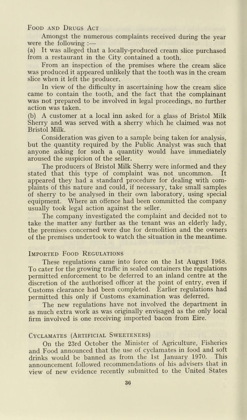 Food and Drugs Act Amongst the numerous complaints received during the year were the following :— (a) It was alleged that a locally-produced cream slice purchased from a restaurant in the City contained a tooth. From an inspection of the premises where the cream slice was produced it appeared unlikely that the tooth was in the cream slice when it left the producer. In view of the difficulty in ascertaining how the cream slice came to contain the tooth, and the fact that the complainant was not prepared to be involved in legal proceedings, no further action was taken. (b) A customer at a local inn asked for a glass of Bristol Milk Sherry and was served with a sherry which he claimed was not Bristol Milk. Consideration was given to a sample being taken for analysis, but the quantity required by the Public Analyst was such that anyone asking for such a quantity would have immediately aroused the suspicion of the seller. The producers of Bristol Milk Sherry were informed and they stated that this type of complaint was not uncommon. It appeared they had a standard procedure for dealing with com- plaints of this nature and could, if necessary, take small samples of sherry to be analysed in their own laboratory, using special equipment. Where an offence had been committed the company usually took legal action against the seller. The company investigated the complaint and decided not to take the matter any further as the tenant was an elderly lady, the premises concerned were due for demolition and the owners of the premises undertook to watch the situation in the meantime. Imported Food Regulations These regulations came into force on the 1st August 1968. To cater for the growing traffic in sealed containers the regulations permitted enforcement to be deferred to an inland centre at the discretion of the authorised officer at the point of entry, even if Customs clearance had been completed. Earlier regulations had permitted this only if Customs examination was deferred. The new regulations have not involved the department in as much extra work as was originally envisaged as the only local firm involved is one receiving imported bacon from Eire. Cyclamates (Artificial Sweeteners) On the 23rd October the Minister of Agriculture, Fisheries and Food announced that the use of cyclamates in food and soft drinks would be banned as from the 1st January 1970. This announcement followed recommendations of his advisers that in view of new evidence recently submitted to the United States 3G